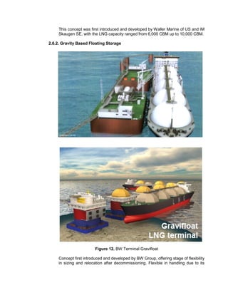 This concept was first introduced and developed by Waller Marine of US and IM
Skaugen SE, with the LNG capacity ranged from 6,000 CBM up to 10,000 CBM.
2.6.2. Gravity Based Floating Storage
Figure 12. BW Terminal Gravifloat
Concept first introduced and developed by BW Group, offering stage of flexibility
in sizing and relocation after decommissioning. Flexible in handling due to its
 