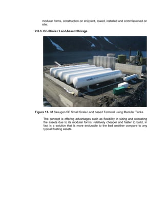 modular forms, construction on shipyard, towed, installed and commissioned on
site.
2.6.3. On-Shore / Land-based Storage
Figure 13. IM Skaugen SE Small Scale Land based Terminal using Modular Tanks
The concept is offering advantages such as flexibility in sizing and relocating
the assets due to its modular forms, relatively cheaper and faster to build, in
fact is a solution that is more endurable to the bad weather compare to any
typical floating assets.
 