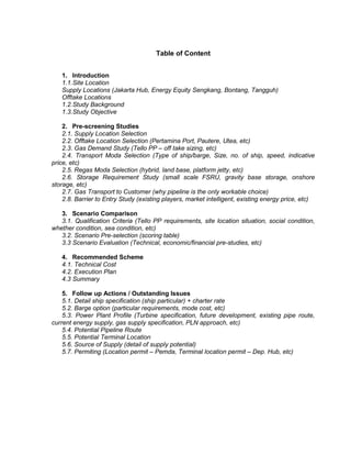 Table of Content
1. Introduction
1.1.Site Location
Supply Locations (Jakarta Hub, Energy Equity Sengkang, Bontang, Tangguh)
Offtake Locations
1.2.Study Background
1.3.Study Objective
2. Pre-screening Studies
2.1. Supply Location Selection
2.2. Offtake Location Selection (Pertamina Port, Pautere, Utea, etc)
2.3. Gas Demand Study (Tello PP – off take sizing, etc)
2.4. Transport Moda Selection (Type of ship/barge, Size, no. of ship, speed, indicative
price, etc)
2.5. Regas Moda Selection (hybrid, land base, platform jetty, etc)
2.6. Storage Requirement Study (small scale FSRU, gravity base storage, onshore
storage, etc)
2.7. Gas Transport to Customer (why pipeline is the only workable choice)
2.8. Barrier to Entry Study (existing players, market intelligent, existing energy price, etc)
3. Scenario Comparison
3.1. Qualification Criteria (Tello PP requirements, site location situation, social condition,
whether condition, sea condition, etc)
3.2. Scenario Pre-selection (scoring table)
3.3 Scenario Evaluation (Technical, economic/financial pre-studies, etc)
4. Recommended Scheme
4.1. Technical Cost
4.2. Execution Plan
4.3 Summary
5. Follow up Actions / Outstanding Issues
5.1. Detail ship specification (ship particular) + charter rate
5.2. Barge option (particular requirements, mode cost, etc)
5.3. Power Plant Profile (Turbine specification, future development, existing pipe route,
current energy supply, gas supply specification, PLN approach, etc)
5.4. Potential Pipeline Route
5.5. Potential Terminal Location
5.6. Source of Supply (detail of supply potential)
5.7. Permiting (Location permit – Pemda, Terminal location permit – Dep. Hub, etc)
 