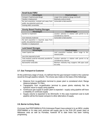 Small Scale FSRU
Advantages Disadvantages
Compact / Sophisticated design Longer time needed to design and build
Flexible in deployment Relatively costly to build
No land acquisition involved and away from
public, less potential social cost
Vulnerable to Bad weather
Existing LNGC convertible
Gravity Based Floating Storages
Advantages Disadvantages
Quicker to implement Location selection in relation with permit to be
considered as a barrier
Cost relatively moderate Vulnerable to Bad weather
No land acquisition is required, away from
public, less potential social cost
Flexible in re-deployment
Land based Storages
Advantages Disadvantages
Lower Capital cost Land acquisition involved, within range to the
nearest public
Less time required to build
Tank modules could be relocated, possible for
truck transporting
Location selection in relation with permit to be
considered as a barrier
Bad weather endurable Maintain relatively long cryogenic LNG pipe could
be costly
2.7. Gas Transport to Customer
At this preliminary stage of study, it’s defined that the gas transport modal to the customer
would be through pipeline network. The choice was made on the basis of the followings:
 Distance from re-gasification terminal to power plant is considered short. Range
distance between 10-15km.
 Topographic from re-gasification terminal to power plants relatively flat. No
hydraulic issue to supply using pipeline.
 Continuous gas supply to power plant is expected – supply using pipeline will have
a reliability on continues supply
 Supply volume is expected to be 30mmscfd. In this case investment cost to build
pipeline will be the lowest compare to other alternative of supply.
2.8. Barrier to Entry Study
It’s known that PERTAMINA & PLN (Indonesia Power) have entered in to an MOU, enable
PERTAMINA or it’s later joint ventures will supply gas to the PLN (IP) power plant at
Makassar area as well as Pomalaa, however till to date there has been nothing
progressing.
 