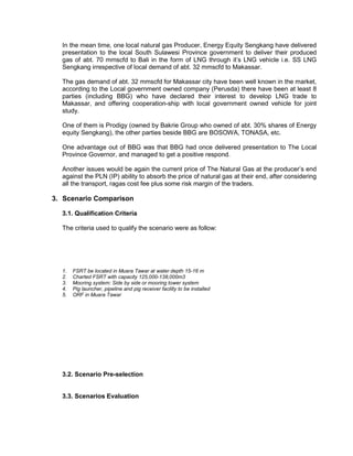 In the mean time, one local natural gas Producer, Energy Equity Sengkang have delivered
presentation to the local South Sulawesi Province government to deliver their produced
gas of abt. 70 mmscfd to Bali in the form of LNG through it’s LNG vehicle i.e. SS LNG
Sengkang irrespective of local demand of abt. 32 mmscfd to Makassar.
The gas demand of abt. 32 mmscfd for Makassar city have been well known in the market,
according to the Local government owned company (Perusda) there have been at least 8
parties (including BBG) who have declared their interest to develop LNG trade to
Makassar, and offering cooperation-ship with local government owned vehicle for joint
study.
One of them is Prodigy (owned by Bakrie Group who owned of abt. 30% shares of Energy
equity Sengkang), the other parties beside BBG are BOSOWA, TONASA, etc.
One advantage out of BBG was that BBG had once delivered presentation to The Local
Province Governor, and managed to get a positive respond.
Another issues would be again the current price of The Natural Gas at the producer’s end
against the PLN (IP) ability to absorb the price of natural gas at their end, after considering
all the transport, ragas cost fee plus some risk margin of the traders.
3. Scenario Comparison
3.1. Qualification Criteria
The criteria used to qualify the scenario were as follow:
1. FSRT be located in Muara Tawar at water depth 15-16 m
2. Charted FSRT with capacity 125,000-138,000m3
3. Mooring system: Side by side or mooring tower system
4. Pig launcher, pipeline and pig receiver facility to be installed
5. ORF in Muara Tawar
3.2. Scenario Pre-selection
3.3. Scenarios Evaluation
 