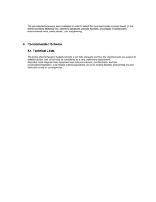 The pre-selected scenarios were evaluated in order to select the most appropriate concept based on the
following criteria: technical risk, operating constraint, process flexibility, and impact of construction,
environmental value, safety issues, cost and planning
4. Recommended Scheme
4.1. Technical Costs
The below attached project budget estimate is not fully adequate and thus the reported costs are subject to
detailed review, and should only be considered as a very preliminary assessment.
Reported costs integrate main equipment and bulk procurement, pre-fabrication and site
construction/installation. Cost related to land acquisitions, tie-ins to existing facilities and permits are also
excluded as well as contingencies.
 