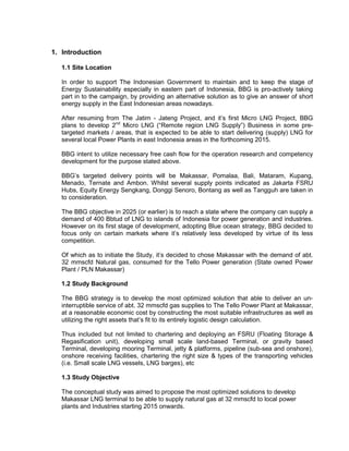 1. Introduction
1.1 Site Location
In order to support The Indonesian Government to maintain and to keep the stage of
Energy Sustainability especially in eastern part of Indonesia, BBG is pro-actively taking
part in to the campaign, by providing an alternative solution as to give an answer of short
energy supply in the East Indonesian areas nowadays.
After resuming from The Jatim - Jateng Project, and it’s first Micro LNG Project, BBG
plans to develop 2nd
Micro LNG (“Remote region LNG Supply”) Business in some pre-
targeted markets / areas, that is expected to be able to start delivering (supply) LNG for
several local Power Plants in east Indonesia areas in the forthcoming 2015.
BBG intent to utilize necessary free cash flow for the operation research and competency
development for the purpose stated above.
BBG’s targeted delivery points will be Makassar, Pomalaa, Bali, Mataram, Kupang,
Menado, Ternate and Ambon. Whilst several supply points indicated as Jakarta FSRU
Hubs, Equity Energy Sengkang, Donggi Senoro, Bontang as well as Tangguh are taken in
to consideration.
The BBG objective in 2025 (or earlier) is to reach a state where the company can supply a
demand of 400 Bbtud of LNG to islands of Indonesia for power generation and industries.
However on its first stage of development, adopting Blue ocean strategy, BBG decided to
focus only on certain markets where it’s relatively less developed by virtue of its less
competition.
Of which as to initiate the Study, it’s decided to chose Makassar with the demand of abt.
32 mmscfd Natural gas, consumed for the Tello Power generation (State owned Power
Plant / PLN Makassar)
1.2 Study Background
The BBG strategy is to develop the most optimized solution that able to deliver an un-
interruptible service of abt. 32 mmscfd gas supplies to The Tello Power Plant at Makassar,
at a reasonable economic cost by constructing the most suitable infrastructures as well as
utilizing the right assets that’s fit to its entirely logistic design calculation.
Thus included but not limited to chartering and deploying an FSRU (Floating Storage &
Regasification unit), developing small scale land-based Terminal, or gravity based
Terminal, developing mooring Terminal, jetty & platforms, pipeline (sub-sea and onshore),
onshore receiving facilities, chartering the right size & types of the transporting vehicles
(i.e. Small scale LNG vessels, LNG barges), etc
1.3 Study Objective
The conceptual study was aimed to propose the most optimized solutions to develop
Makassar LNG terminal to be able to supply natural gas at 32 mmscfd to local power
plants and Industries starting 2015 onwards.
 