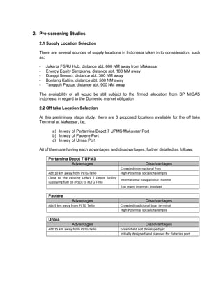 2. Pre-screening Studies
2.1 Supply Location Selection
There are several sources of supply locations in Indonesia taken in to consideration, such
as;
- Jakarta FSRU Hub, distance abt. 600 NM away from Makassar
- Energy Equity Sengkang, distance abt. 100 NM away
- Donggi Senoro, distance abt. 300 NM away
- Bontang Kaltim, distance abt. 500 NM away
- Tangguh Papua, distance abt. 900 NM away
The availability of all would be still subject to the firmed allocation from BP MIGAS
Indonesia in regard to the Domestic market obligation
2.2 Off take Location Selection
At this preliminary stage study, there are 3 proposed locations available for the off take
Terminal at Makassar, i.e;
a) In way of Pertamina Depot 7 UPMS Makassar Port
b) In way of Paotere Port
c) In way of Untea Port
All of them are having each advantages and disadvantages, further detailed as follows;
Pertamina Depot 7 UPMS
Advantages Disadvantages
Crowded International Port
Abt 10 km away from PLTG Tello High Potential social challenges
Close to the existing UPMS 7 Depot facility
supplying fuel oil (HSD) to PLTG Tello
International navigational channel
Too many interests involved
Paotere
Advantages Disadvantages
Abt 9 km away from PLTG Tello Crowded traditional boat terminal
High Potential social challenges
Untea
Advantages Disadvantages
Abt 15 km away from PLTG Tello Green-field not developed yet
Initially designed and planned for fisheries port
 