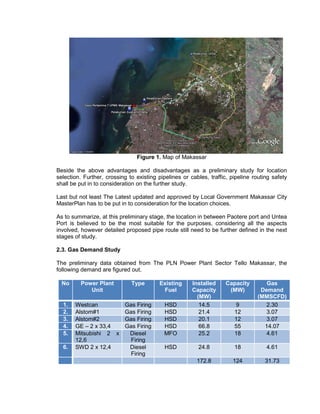 Figure 1. Map of Makassar
Beside the above advantages and disadvantages as a preliminary study for location
selection. Further, crossing to existing pipelines or cables, traffic, pipeline routing safety
shall be put in to consideration on the further study.
Last but not least The Latest updated and approved by Local Government Makassar City
MasterPlan has to be put in to consideration for the location choices.
As to summarize, at this preliminary stage, the location in between Paotere port and Untea
Port is believed to be the most suitable for the purposes, considering all the aspects
involved, however detailed proposed pipe route still need to be further defined in the next
stages of study.
2.3. Gas Demand Study
The preliminary data obtained from The PLN Power Plant Sector Tello Makassar, the
following demand are figured out.
No Power Plant
Unit
Type Existing
Fuel
Installed
Capacity
(MW)
Capacity
(MW)
Gas
Demand
(MMSCFD)
1. Westcan Gas Firing HSD 14.5 9 2.30
2. Alstom#1 Gas Firing HSD 21.4 12 3.07
3. Alstom#2 Gas Firing HSD 20.1 12 3.07
4. GE – 2 x 33,4 Gas Firing HSD 66.8 55 14.07
5. Mitsubishi 2 x
12,6
Diesel
Firing
MFO 25.2 18 4.61
6. SWD 2 x 12,4 Diesel
Firing
HSD 24.8 18 4.61
172.8 124 31.73
 