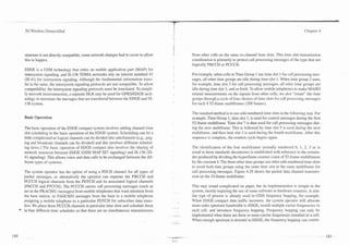 3G Wireless Demystified                                                                                                                                     Chapter 4




    structure is not directly compatible, some network changes had to occur to allow     from other cells on the same co-channel time slots. This time slot transmission
    this to happen.                                                                      coordination is primarily to protect call processing messages of the type that are
                                                                                         logically PBCCH or PCCCH.
    EDGE is a GSM technology that relies on mobile application part (MAP) for
    intersystem signaling, and IS-136 TDMA networks rely on interim standard 41          For example, when cells in Time Group 1 use time slot 1 for call processing mes-
    (IS-41) for intersystem signaling. Although the fundamental information trans-       sages, all other time groups are idle during time slot 1. When time group 2 uses,
    fer is the same, the intersystem signaling protocols are not compatible. To allow    for example, time slot 3 for call processing messages, all other time groups are
    compatibility. the intersystem signaling protocols must be translated. To simpli-    idle during time slot 3, and so forth. To allow mobile telephones to make MAHO
    fy network interconnection, a separate HLR may be used for GPRSJEDGE tech-           related measurements on the signals from other cells, we also "rotate" the time
    nology to minimize the messages that are transferred between the EDGE and IS-        groups through a cycle of four choices of time slots for call processing messages
    136 system.                                                                          for each 4 52-frame multiframes (208 frames).

                                                                                         The standard method is to use odd-numbered time slots in the following way. For
    Basic Operation                                                                      example, Time Group 1, time slot 1, is used for control messages during the first
                                                                                         52-frame multiframe. Time slot 7 is then used for call processing messages dur-
    The basic operation of the EDGE compact system involves adding channel time          ing the next multiframe. This is followed by time slot 5 is used during the next
    slot scheduling to the basic operation of the EDGE system. Scheduling can be a       multiframe, and then time slot 3 is used during the fourth multiframe. After this
    little complicated as logical channels can be divided into subchannels (e.g., pag-   sequence is complete, the rotation cycle begins again.
    ing and broadcast channels can be divided) and this involves different schedul-
    ing times.) The basic operation of EDGE compact also involves the sharing of         The identification of the four multiframes (actually nuinbered 0, 1, 2, 3 as is
    network resources between EDGE (GSM MAP SS7 signaling) and IS-136 (IS-               usual in these standards documents) is established with reference to the remain-
    41 signaling). This allows voice and data calls to be exchanged between the dif-     der produced by dividing the hyperframe counter count of 52-frame niultiframes
    ferent types of systems.                                                             by the constant 4. The three other time groups use other odd-numbered time slots
                                                                                         to avoid both time groups using the same time slot in the same multiframe for
    The system operator has the option of using a PDCH channel for all types of          call processing messages. Figure 4.29 shows the packet data channel transmis-
    packet messages, or alternatively the operator can separate the PBCCH and            sion on the 52-frame multifrarne.
    PCCCH logical channels from the PDTCH and its associated logical channels
    (PACCH and PTCCH). The PCCCH carries call processing messages (such as               This may sound complicated on paper, but its implementation is simple in the
    are in the PRACHIU messages) from mobile telephones that want attention from         system, merely requiring the use of some software or hardware counters. A sim-
    the base station, or PAGCWD messages from the base to a mobile telephone             ilar type of process is already used in GSM frequency hopping, for example.
    assigning a mobile telephone to a particular PDTCH for subscriber data trans-        When EDGE compact data traffic increases, the system operator will allocate
    fers. We place these PCCCH channels in particular time slots and schedule them       more radio spectrum bandwidth to EDGE, install multiple carrier frequencies in
*   in four different time schedules so that there are no simultaneous transmissions     each cell, and introduce frequency hopping. Frequency hopping can only be
                                                                                         implemented when there are three or more carrier frequencies installed in a cell.
                                                                                         When enough spectrum is devoted to EDGE, the frequency hopping can contin-
 