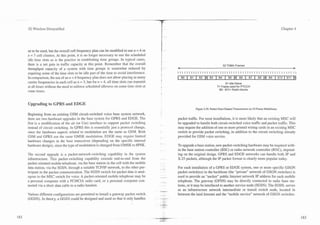 3G Wireless Demystified                                                                                                                                                               Chapter 4




ue to be used, but the overall cell frequency plan can be modified to use 12 = 4 or
n = 7 cell clusters. At this point, it is no longer necessary to use the scheduled
idle time slots as is the practice in establishing time groups. In typical cases,
there is a net gain in traffic capacity at this point. Remember that the overall
                                                                                         I1                                          52 TDMA Frames
throughput capacity of a system with time groups is somewhat reduced by                  t        4                                                                                          b

requiring some of the time slots to be idle part of the time to avoid interference.      I

In comparison, the use of an n = 4 frequency plan does not allow placing as many
carrier frequencies in each cell as n = 3, but for n = 4, all time slots can transmit                                                 X= Idle frame
at all times without the need to enforce scheduled idleness on some time slots at                                               T= Frame used for PTCCH
some times.                                                                                                                      BO - B l l = Radio blocks



Upgrading to GPRS and EDGE
                                                                                                              Figure 4.29. Packet Data Channel Transmission on 52-Frame Multiframe.
Beginning from an existing GSM circuit-switched voice base system network,
there are two hardware upgrades in the base system for GPRS and EDGE. The                         packet traffic. For most installations, it is more likely that an existing MSC will
first is a modification of the air (or Um) interface to support packet switching                  be upgraded to handle both circuit-switched voice traffic and packet traffic. This
instead of circuit switching. In GPRS this is essentially just a protocol change,                 may require the addition of one or more printed wiring cards in an existing MSC
since the hardware aspects related to modulation are the same as GSM. Both                        switch to provide packet switching, in addition to the circuit switching already
GSM and GPRS use the same GMSK modulation. EDGE may require limited                               provided for GSM voice service.
hardware changes in the base transceiver (depending on the specific internal
hardware design), since the type of modulation is changed from GMSK to 8PSK.                      To upgrade a base station, new packet-switching hardware may be required with-
                                                                                                  in the base station controller (BSC) or radio network controller (RNC), depend-
The second upgrade is a packet-network-switching capability in the system                         ing on the original design. GPRS and EDGE networks can handle both IP and
infrastructure. This packet-switching capability extends end-to-end from the                      X.25 packets, although the IP packet format is clearly more popular today.
packet oriented mobile telephone, via the base station in the cell with the mobile
data station, via the SGSN, through a suitable TCPIIP network, to the other par-                  For each installation of a GPRS or EDGE system, one or more specific GSGN
ticipant in the packet communication. The SGSN switch for packet data is anal-                    packet switch(es) in the backbone (the "private" network of GSGN switches) is
ogous to the MSC switch for voice. A packet-oriented mobile telephone may be            - --      used to provide an "anchor" public Internet network IP address for each mobile
a personal computer with a PCMCIA radio card, or a personal computer con-                    --   telephone. The gateway (GPSN) may be directly connected to radio base sta-
nected via a short data cable to a radio handset.                                                 tions, or it may be interfaced to another service node (SGSN). The SGSN, serves
                                                                                        .-..
                                                                                                  as an infrastructure network intermediate or transit switch node, located in
Various different configurations are permitted to install a gateway packet switch        -        between the land Internet and the "mobile service" network of GSGN switches.
(GGSN). In theory, a GGSN could be designed and used so that it only handles            --
                                                                                        - --
 