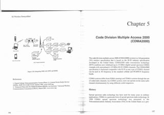 3G Wireless Demystified



                                                                                                                                            Chapter 5

                                                                                                    Code Division Multiple Access 2000
                                                                                                                           (CDMA2000)
                    New GPRS
                    Packet Central     ModulatlOn



 GSV   8-6   GPRS




                                     'Possibiy                       w                    The code division multiple access 2000 (CDMA2000) system is a 3rd generation
                                     software Upgrade                'Update Subscribe!
                                                                     m.-c,..=
                                                                     r,",#u
                                                                                          (3G) wireless specification that is based on the IS-95 industry specification
                                        PCU. Packet Central Unil
                                                                                          developed in the United States. CDMA2000 radio transmission technology
                                                                                          (RTT) combines new wideband (up to 15 MHz) digital spread spectrum CDMA
                                                                                          channels with narrowband (I .25 MHz) IS-95 CDMA channels. The CDMA2000
                                                                                          specification is backward compatible with IS-95 as any type of CDMA channel
                             Figure 4.30. Integrating GSM with GPRS and EDGE.             can be used in 3G frequency or the standard cellular and PCSPCN frequency
                                                                                          bands.

 References:                                                                              CDMA systems differ from FDMA (analog) and TDMA systems through the use
                                                                                          of coded radio channels. In a CDMA system, users can operate on the same radio
 1. Digital Cellular Telemrnrnunications System (Phaw 2+) General Packet Radio Service    channel simultaneously by using different coded sequences.
 (GPRS), 3GPP TS 43.064 V4.0.0, January 2001, www.3GPP.org.
 2. "Enhanced Data-rates for Global Evolution (EDGE): An Overview," Universal Wireless
 Communications Consortium (UWCC), March 2001, wwa.uwcc.org.
                                                                                          History

                                                                                          Spread spectrum radio technology has been used for many years in military
                                                                                          applications. CDMA is a particular form of spread spectrum radio technology. In
                                                                                          1989 CDMA spread spectrum technology was presented to the
                                                                                          Telecommunications Industry Association (TIA) in the United States as a pro-
 