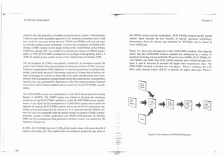 v
    .--. -- -. -
       -

                   3G ii5reless Demystificd                                                                                                                                Chapter 5




                    posal for the 2nd generation of mobile communications system. Unfortunately,         the CDMA system into the marketplace. IS-95 CDMA systems rapidly gained
                    it did not meet with immediate approval by the standards committee since it had      market share through the key benefits of spread spectrum technology.
                   just resolved a two-year debate between TDMA and FDMA and was not eager               Information about the history and standards for WCDMA can be found at
                   to consider another access technology. To prove the advantages of CDMA tech-          www.3GPP2.org.
                   nology. CDMA cellular service began testing in the United States in San Diego,
                   California, during 1991. As a result of continued persistence of CDMA propo-          Figure 5.1 shows the development of t h e ' c ~ ~ ~ 2 standard. This diagram
                                                                                                                                                               000
                   nents. in 1995, IS-95 CDMA commercial service began in Hong Kong, and a 1.9           shows that the CDMA2000 wireless standard was influenced by a variety of
                   -GHz all-digital system started service in the United States in October 1996.         standards including Advanced Mobile Phone System (AMPS), IS-54 TDMA, IS-
                                                                                                         136 TDMA, and GSM. The IS-95 CDMA standard also evolved through revi-
                   The development of CDMA was partially inspired by an attempt to satisfy the           sions A and B. Revision B provides for higher data transmission rates. The
                   goals of the Cellular Telecommunications Industry Association (CTIA) user per-        CDMA2000 standard is divided into two phases. Phase 1 enhances the 1.25
                   formance requirements (UPR) objectives for the next generation of cellular tech-      MHz radio channel (called IXRTT) to provide for higher data rates. Phase 2
                   nolog: particularly the goal of increasing capacity to 10 times that of analog cel-
                   lular technology. In response to these objectives, radio specifications were creat-
                   ed that CDMA proponents claimed would satisfy the requirements. A proprietary
                   specification was presented by Qualcomm to the Telecommunications Industry
                   Association (TIA) which modified and accepted it as the IS-95 CDMA specifi-
                   cation.

                   The CDMA2000 system was standardized by the Third Generation Partnership
                   Project 2 (3GPP2). The 3GPP2 group was formed to develop the necessary
                   extensions to the IS-95 CDMA standard to satisfy the IMT-2000 system require-
                   ments. X key factor for the development of CDMA2000 system was to allow the
                   upgrade of existing IS-95 CDMA systems and to use the IS-41 intersystem sig-
                   naling system (developed for the Americas). It is expected that the CDMA sys-
                   tem will also be compatible with the global system for mobile (GSM) commu-
                   nications system's mobile applications part (MAP) infrastructure. In October
                   2000, the first commercial third generation wireless system was started by SK
                   Telecom in Korea [I].

                   In 2001, IS-95 CDMA had over 11.8% global market share with more than 84.6
                   million subscribers [2]. This market share alas achieved despite the late entry of
                                                                                                                          Figure 5.1. Development of CDMA2000 Standard.
 