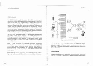 - ..
 -.



       3G Wireless Demystified                                                                                                                                                                        Chapter 5




                                                                                                            I                  1      2       8         8 MWS
                                                                                                                                                         1595
                                                                                                                         t :                  ,.-          -
       The FDD/CDMA2000 (usually referred to as CDMA2000) system uses paired
       multiples of 1.25 MHz radio channels: one for the downlink (base to mobile tele-                                        1
                                                                                                                               -                  28a MWS
                                                                                                                                                         1595
       phone) and one for the uplink (mobile telephone to the base). These radio chan-
       nels are composed of multiple physical carriers, each having a unique code
                                                                                                                      1 2 5 MHz?';
                                                                                                                                -              -----
       (spreading sequence). Each of the physical radio channels are divided into 5 to                                               -.---
       20 msec frames and each frame is divided into 1.25 msec time slots. During a
                                                                                                                                          .    ..A?,.       ,
       voice conversation with the mobile telephone, the mobile telephone usually
       transmits and receives simultaneously on each of the time slots in both direc-
       tions. The mobile telephone can simultaneously decode other physical channels
                                                                                                      IS95 CDVA
                                                                                                                               -              CDMA ZOIKI

       on the same frequency by using their unique channel codes.

       The FDDICDMA 2000 system is unique as it can use variable spreading codes
       and combine multiple channels to produce a user-available data rate of up to
       307.2 kbps for each 1.25-MHz downlink channel and up to 1036.8 kbps for three                   CDVA 2MM                                                 ' m r Charnels. 7 5 MHz (6 X IS95)
                                                                                                                                                                   e
                                                                                                                                                                               11 5 MHz (9X IS95)
       combined channels in a 5-MHz bandwidth. It is also possible to allow several                                                                                            15 0 MHz (12 X 1595)

       physical (data traffic) channels to coexist on the same frequencies using Walsh                                             Figure 5.3. CDMA2000 Radio System.
       code multiplication.

       Figure 5.3 shows an overview of a CDMA2000 radio system. This diagram                          nels is identified by a unique code. When operating on a CDMA radio channel,
       shows that there are several types of devices that can be used in the CDMA2000                 each user is assigned to a different code for transmission and reception. Some
       system. These include CDMA2000 multiple bandwidth radios and IS-95                             codes in the TCH transfer control channel information, and some transfer voice
       CDMA-compatible mobile telephones. The CDMA2000 mobile telephone                               channel information.
       devices are usually capable of operating as IS-95 CDMA and CDMA2000
       mobile radios.

       CDMA2000 radio channels carry control, voice, and data functionality by divid-       -
                                                                                                ...
       ing a single traffic channel (TCH) into different subchannels. Each of these chan-             A time division duplex (TDD) version of the CDMA2000 system was proposed
                                                                                            .   -2:   to the ITU in June 1998 to allow a single 5-MHz physical radio channel to allow
 