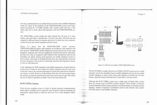 3G Wireless Demystified                                                                                                                                         Chapter 5




two-way communications on systems that do not have two available frequency
bands [3]. Many of the attributes of the FDDlCDMA2000 system were main-
tained including the 1.25-MHz multiple radio channel width and base 1.228-
Mcps chip rate to easily allow inter-operation with the FDDlCDMA2000 sys-
tem.

The TDDICDMA system divides the radio channel into 20 msec or 5 msec
frames, and each frame is divided into 1.25-msec time slots. The time slots are
assigned at different times for transmit and receive to allow two-way communi-
cations between the mobile telephone and the system.

Figure 5.4 shows how the TDDlCDMA2000 system operates.
TDDlCDMA2000 full duplex radio channels are divided by code sequences and
time periods. TDDICDMA mobile telephones transmit and receive on one same
frequency. Separate time slots are assigned for transmit and receive, and multi-
ple time slots may be assigned to allow different data transmission rates for the
downlink and uplink. During usual operation, the mobile telephone receives a
burst of data, waits until its assigned transmit time slot, and transmits a burst on
the same frequency. This process is continually repeated, allowing data to steadi-
ly flow in both directions.
                                                                                                     Figure 5.4. 'Iime Division Duplex (TDD) CDMA2000 System.
A key challenge for TDD operation is the added requirement of guard times to
ensure bursts of data do not overlap. For mobile telephones that are used close
to the base station, the amount (percentage) of guard time allocated to transmis-      The IS-95 CDMA (usually refeired to as CDMA or IS-95) system uses two radio
sion bursts is small. However, as the distance from the cell site becomes larger,      channels: one for the downlink (base to mobile telephone) and one for the uplink
the amount of required guard time for each time slot becomes larger. This limits       (mobile telephone to base). Each of the radio channels is divided into 20 msec
the use of TDD to operation of within 7 km of the base station [4].                    frames, and each frame is divided into 15 time slots (1.25 msec each).

                                                                                       Although the IS-95 CDMA system uses a single type of digital radio carrier,
IS-95 CDMA System                                                                      there are several types of CDMA (coded) channels. These include a reference
                                                                                       channel identifier (pilot), timing reference (synchronization), an alerting channel
Code division multiple access is a form of spread spectrum communications              (paging), channel assignment coordination (access) and channels that transfer
                                                                                       user data such as voice (traffic channels).
which allows multiple users to share the same frequency band by spreading the
information signal (audio or data) for each user over a wide frequency band-
width.
 