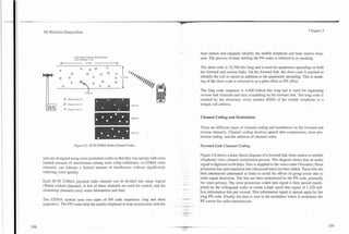 3G Wireless Demystified                                                                                                                                       Chapter 5




                                                                                    base station and uniquely identify the mobile telephone and base station chan-
                                   -
                       1.188b4dlion ClupspcSamL (MT)
                       134 to 536 chips I bil
                                                                                    nels. The process of time shifting the PN codes is referred to as masking.

                                                                                    The short code is 32,768 bits long and is used for quadrature spreading on both
                                                                                    the forward and reverse links. On the forward link, the short code is masked to
                                                                                    identify the cell or sector in addition to the quadrature spreading. This is mask-
                                                                                    ing of the short code is referred to as a pilot offset or PN offset.

                                                                                    The long code sequence is 4,400 billion bits long and is used for separating
                                                                                    reverse link channels and data scrambling on the forward link. The long code is
             0   Channel Codr e3                                                    masked by the electronic serial number (ESN) of the mobile telephone or a
                                                                                    unique cell address.
              0 Channel C&   21



                                                                                    Channel Coding and Modulation

                                                                                    There are different types of channel coding and modulation on the forward and
                                                                                    reverse channels. Channel coding involves speech data compression, error pro-
                                                                                    tection coding. and the addition of channel codes.

                       Figure 5.5. IS-95CDMA Radio Channel Codes.                   Forward Link Channel Coding

                                                                                    Figure 5.6 shows a basic block diagram of a forward link (base station to mobile
nels are designed using error-protection codes so that they can operate with some   telephone) voice channel modulation process. This diagram shows that an audio
limited amount of interference among users (chip collisions), so CDMA radio         signal is digitized to 64 kbps. This is supplied to the voice coder (Vocoder). Error
channels can tolerate a limited amount of interference without significantly        protection bits and repetition bits (discussed later) are then added. These bits are
reducing voice quality.                                                             then interleaved (alternated in time) to avoid the effects of group errors due to
                                                                                    radio signal distortion. The bits are then randomized by the PN code, primarily
Each IS-95 CDMA physical radio channel can be divided into many logical             for voice privacy. The error protection coded data signal is then spread (multi-
(Walsh coded) channels. A few of these channels are used for control, and the       plied) by the orthogonal codes to create a high speed data signal of 1.228 mil-
remaining channels cany voice information and data.                                 lion information bits per second. This information signal is spread again by the
                                                                                    long PN code. Finally, the data is sent to the modulator where it modulates the
The CDMA system uses two types of PN code sequences: long and short                 RF camer for radio transmission.
sequences. The PN codes help the mobile telephone to time-synchronize with the
 