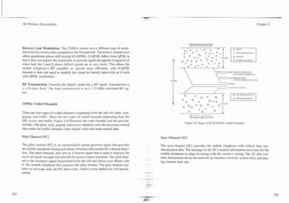 -
.-       .   -


     3G Wireless Demystified                                                                                                                                                                 Chapter 5




                                                                                                                                                        -
                                                                                                                              FORU'ARD RADIO CHAhW,I,

     Reverse Link Modulation: The CDMA system uses a different type of modu-
     lation for the reverse link compared to the forward link. The reverse channel uses                                                                              b Sn'CHRONIWTIOS

     offset quadrature phase shift keying (0-QPSK). 0-QPSK differs from QPSK in
     that it does not require the transmitter to pass the signal through the 0 signal level
     when both the I and Q phase shifted s i p a l s are at zero levels. This allows the
                                                                                                                    0
                                                                                                                        0     O
                                                                                                                             = 0
                                                                                                                                   0   A
                                                                                                                                       0
                                                                                                                                           00

                                                                                                                                            0   -
                                                                                                                                                A   0
                                                                                                                                                    0
                                                                                                                                                        l23mM
                                                                                                                                                                     0 P.GII'G
                                                                                                                                                                     0   OTHER CltWTELS



     mobile telephone's RF amplifier to operate more efficiently with 0-QPSK
     because it does not need to amplify the signal as linearly (precisely) as it must                                                                          F'lLOT(STGSAL STRENGTH
                                                                                                                                                                     ASD CI.026 REITREXCE)
     with QPSK modulation.
                                                                                                               t
     RF Transmission: Converts the digital signal into a RF signal. Transmission is
     a 1.25-msec burst. The burst transmission is on a 1.25-MHz wideband RF sig-                                              /
                                                                                                                              -                                 ;CCESS C l  h E S
                                                                                                                                                                         I:S'L

     nal.


     CDMA Coded Channels

     There are four types of coded channels originating from the cell site: pilot, sync,
     paging, and traffic. There are two types of coded channels originating from the
     MS: access and traffic. Figure 5.8 illustrates the code channels and the associat-
                                                                                                                            Figure 5.8. Types of IS-95 CDMA Coded Channels.
     ed links. The pilot, sync, paging, and access channels carry the necessary control
     data while the traffic channels carry digital voice and same control data.

     ?ibt CIzanxe! (PC')                                                                             Sync Channel (SC)

     The pilot channel (PC) is an unmodulated spread spectrum signal that provides                   The sync channel (SC) provides the mobile telephone with critical time syn-
     the mobile telephone timing and phase reference information for coherent detec-                 chronization data. The message on the SC contains information necessary for the
     tion. The pilot channels also acts as a beacon signal that is used to measure the               mobile telephone to align its timing with the system's timing. The SC also con-
     received signal strength and provide for power control functions. The pilot chan-               tains information about the network air interface revision, system data, and pag-
                                                                                              --
     nel is the strongest signal transmitted from the cell and always uses Walsh code
                                                                                              -.     ing channel data rate.
     0. The mobile telephone first acquires the pilot channel. The pilot channel con-
     tains no message only the PN short code, which is time-shifted for cell identifi-
     cation.                                                                                  +,.-
 