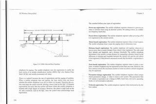 -   -            -   -
                                                                                                       -
                                                                                                     --.

3G Wireless Demystified                                                                                                                                                              Chapter 5




                                                                                                           The standard defines nine types of registration:

                                                                                                           Power-up registration: The mobile telephone registers whenever it powers on,
                                                                                                           when it switches from using an alternate system, the analog system, or a differ-
                                                                                                           ent frequency band class.
             I                I
                                                                                   CONTROL MESSAGE
                                                                                      DATA BITS            Power-down registration: The mobile telephone registers when powering off if
                                                                                                           it is registered in the current system.

                 4,               4          4            4          4
                                                                                        , t
                                                                                                           Timer-based registration: The mobile telephone registers when a timer expires.
 VARI.aLE
                      ~       ~




                                                                                                           The mobile telephone timer counts the paging slots to determine time.
 USER D.AT.4
    BITS
                                                                                                           Distance-based registration: The mobile telephone will register whenever it
                                                         -. . -.
                                                              +
                                                                               I
                                                                                                           moves more than a certain distance from where it last registered. The cells send
                                                                                                           their latitude and longitude, and a distance threshold. The mobile telephone
                                                                 -.a                                       determines it has moved a certain distance by computing a distance based on the
                                                                   ONE CONTROL MESSAGE                     difference in latitude and longitude between the current cell and the cell where
                                                                                                           it last registered. If the distance measured exceeds the threshold, a registration is
                                                                                                           sent.

                                  Figure 5.19. CDMA Dim-and-Burst Signaling.                               Zone-based registration:The mobile telephone registers when it enters a new
                                                                                                           zone. A mobile telephone may be registered in more than one zone. However, the
                                                                                                           base station controls the maximum number of zones in which a mobile telephone
telephone for paging. The mobile telephone uses the registration to notify the                             may be registered.
base station of its mobile identification number (MIN), PgC slot, Station Class
Mark (SCM), and mobile terminated call status.                                                             Parameter-change registration: The mobile telephone registers when certain
                                                                                                           stored parameters change, or when it enters a new system. The parameters that
There is a tradeoff between the rate of registrations and the paging of mobiles.                           will initiate a registration are a change in MIN, band class, slot cycle, operating
When a mobile telephone does not register, the base station does not know                                  mode, or call termination indicators.
whether the mobile telephone is on, off, or where it is located. Therefore the sys-
tem must page the entire network, placing a heavy load on the PgC. If frequent                             Ordered registration: The mobile telephone registers when instructed to by the
registrations are used, then the system will know where the mobile telephone is                            base station.
located with a high degree of accuracy. However, this places a high load on the
AC and a moderate load on the PgC, since the system must acknowledge each
registration.
 