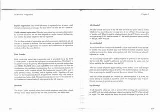 -.



3G Wireless Demystified                                                                                                                                               Chapter 5




Implicit registration: The mobile telephone is registered when it makes a call                 Idle Handoff
attempt or responds to a message. The base station can infer the MS's location.
                                                                                               The idle handoff will occur in the idle state and will take place when a mobile
Traffic channel registration: When the base station has registration information               telephone has moved from the coverage area of one cell into the coverage area
for a mobile telephone that has been assigned to a traffic channel, the base sta-              of another cell. When the mobile telephone detects that a PC from a new cell is
tion notifies the mobile telephone that it is registered.                                      twice as strong (3 dB) than the current PC, the mobile telephone starts listening
                                                                                               to the PgC of the new cell.
The first five methods of registration are called autonomous registration and are
initiated in response to an event. The base station can enable or disable any of               Access Hand08
the various types of registration. It is expected that combinations of registration
methods will be the most effective.                                                            Access handoffs are similar to idle handoffs. All are hard handoffs from one PgC
                                                                                               to another. The access handoffs may occur before the mobile telephone begins
                                                                                               sending access probes, during access probes, and after receiving an acknowl-
Data Transfer                                                                                  edgment to a probe.

Both circuit and packet data transmission can be provided for in the IS-95                     The access entry handoff allows mobile telephone to perform an idle handoff to
CDMA system. To provide for high-speed circuit-switched data, TIAIEIA-95 is                    the best cell. This handoff would occur just after entering the access state but
designed to satisfy the growing data requirements with an optional medium data                 before updating the information from the PgC.
rate (MDR). The MDR allows up to eight FTCs to be used together. To allow for
simultaneous voice and data communication, there is a fundamental channel and                  After the mobile telephone begins making access probes, a new and stronger
supplemental traffic channels defined. The fundamental channel will be used to                 pilot may provide a better chance of service. The mobile telephone can then per-
carry primary (voice), secondary, and or signaling traffic. Signaling wiil only                form an access probe handoff to prevent the access attempt from failing.
occur on the fundamental channel. Supplemental channels may cany voice or
secondary data, but not both. The supplemental channel must be the same rate as                After the mobile telephone has received an acknowledgment to a probe, the
the fundamental channel and will only operate at the full data rate.                           access attempt is complete. A handoff to a new and stronger pilot may be possi-
                                                                                               ble and necessary to prevent an access failure.

Handoffs                                                                                       Soft Handoff
                                                                                      *. . -
The IS-95 CDMA standard defines three mobile telephone states when a hand-                     A soft handoff is when new cells or a sector of the existing cell communicates
off may occur. These states are the idle state, access state, and traffic state.               on a FTC with the mobile telephone without interrupting the FTC of the old cell
                                                                                      ,. .     or sector. The base station can direct the mobile telephone to perform a soft
 