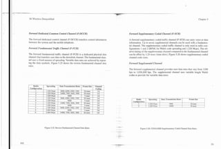 3G Wireless Demystified                                                                                                                                                               Chapter 5




Forward Dedicated Common Control Channel (F-DCCH)                                              Forward Supplementary Coded Channel (F-SCH)

The fonvard dedicated control channel (F-DCCH) transfers control information                   A forward supplementary coded traffic channel (F-SCH) can carry voice or data
between the system and the mobile telephone.                                                   information. Up to seven supplemental channels can be used with a fundamen-
                                                                                               tal channel. The supplementary coded traffic channel is only used in radio con-
Forward Fuizda~nentalTrafic Channel (F-FCH)                                                    figurations 1 and 2 (BPSK for Walsh code spreading and 1.228 Mcps). The rel-
                                                                                               ative timing of the supplementary channel compared to the fundamental channel
The fonvard fundamental traffic channel (F-FCH) is a dedicated physical data                   can be offset by 1.25 msec (time slots). Figure 5.26 shows supplementary coded
channel that transfers user data on the downlink channel. The fundamental chan-                channel code rates.
nel uses a fixed amount of spreading. Variable data rates are achieved by repeat-
ing the data symbols. Figure 5.25 shows the reverse fundamental channel data                   Forward Supplemental Channel
rates.
                                                                                               The forward supplemental channel provides user data rates that vary from 1200
                                                                                               bps to 1,036,800 bps. The supplemental channel uses variable length Walsh                '



                                                                                               codes to provide for variable data rates.



    Radio      I     Spreading    1   Data Transmission Rates   I Frame Size I   Channel   I




                                                                                                 1      Radio        I   Spreading     I   Data Transmission Rates   I   Frame Size
                                                                                                     Configuration
                                                                                                           1             1.228 3fcps                9600                  20 msec
                                                                                                          2              1.228 Vms                  14400                 20 msec




                   Figure 5.25. Reverse Fundamental Channel Data Rates.                                        Figure 5.26. CDMA2000 Supplementary Coded Channel Data Rates.
 