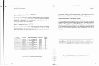 P         - -     - -
                       .    -   -
I

    3G i3TirelessDemystified                                                                                                                                           Chapter 5




    Reverse Dedicated Control Channel (R-DCCH)                                       rates without the need for repeated transmissions. Figure 5.28 shows the reverse
                                                                                     fundamental channel data rates in their associated radio configurations.
    The reverse dedicated control channel (R-DCCH) transfers control information
    between the system and the mobile telephone. When the R-DCCH channel is          Reverse Supplementary Code Channel (R-SCH)
    present (the R-DCCH may not be included at all times), it is mixed with the
    reverse pilot channel (that is always used).                                     A forward supplementary coded traffic channel (R-SCH) can carry voice or data
                                                                                     information. Up to seven supplemental channels can be used with a fundamen-
    Reverse Fundamental Channel (R-FCH)                                              tal channel. The supplementary coded traffic channel is only used in radio con-
                                                                                     figurations 1 and 2 (BPSK for Walsh code and 1.228 Mcps). The relative timing
    The reverse fundamental channel (R-FCH) is a dedicated physical data channel     of the supplementary channel compared to the fundamental channel can be off-
    transfers user data on the uplink channel. The R-FCH allows for 5-msec and 20-   set by 1.25 msec (time slots). Figure 5.29 shows supplementary coded channel
    msec frame periods. The smaller frame sizes allow for lower data transmission    code rates.




                                                                                           Radio        I   Spreading    I    Data Transmission Rates   I   Frame Size       I
                                                                                        Configuration               -    I(           9600
                                                                                             1              1.228 Mcps                                       20 msec         I
                                                                                             2              1.228 Mcps   I            14400                  20 msec




                                                                                                 Figure 5.29. CDMA2000 Supplementary Coded Channel Data Rates.
                     Figure 5.28. Reverse Fundamental Channel Data Rates.
 
