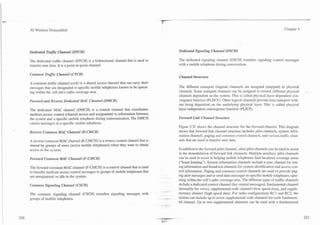 3G Wireless Demystified                                                                                                                                               Chapter 5




Dedicated D a m Channel (DTCH)                                                              Dedicated Signalirzg Chamel (DSCH)

The dedicated traffic channel (DTCH) is a bidirectional channel that is used to             The dedicated signaling channel (DSCH) transfers signaling control messages
transfer user data. It is a point-to-point channel.                                         with a mobile telephone during conversation.

Common T r a m Channel (CTCH)
                                                                                            Channel Structure
A common traffic channel (ctch) is a shared access channel that can carry short
messages that are designated to specific mobile telephones known to be operat-              The different transport (logical) channels are assigned (mapped) to physical
ing within the cell site's radio coverage area.                                             channels. Some transport channels can be assigned to several different physical
                                                                                            channels dependent on the system. This is called physical layer-dependent con-
Forward and Reverse Dedicated MAC Channel (DMCH)                                            vergence function (PLDCF). Other logical channels provide data transport with-
                                                                                            out being dependent on the underlying physical layer. This is called physical
The dedicated MAC channel (DMCH) is a control channel that coordinates                      layer-independent convergence function (PLICF).
medium access control (channel access and assignment) to information between
the system and a specific mobile telephone during communication. The DMCH                   Forward Link Clian~zel
                                                                                                                 Structure
carries messages to a specific mobile telephone.
                                                                                            Figure 5.31 shows the channel structure for the forward channel. This diagram
Reverse Common MAC Channel (R-CMCH)                                                         shows that forward link channel structure includes pilot channels, system infor-
                                                                                            mation channels. paging and comlnon control channels, and various traffic chan-
A reverse common MAC channel (R-CMCH) is a reverse control channel that is                  nels that are used to transfer user data.
shared by groups of users (active mobile telephones) when they want to obtain
access to the system.                                                                       In addition to the forward pilot channel, other pilot channels can be used to assist
                                                                                            in the demodulation of forward link channels. Multiple auxiliary pilot channels
Forward Common MAC Channel (F-CMCH)                                                         can be used to assist in helping mobile telephones find localized coverage areas
                                                                                            ("beam forming"). System information channels include a sync channel for tim-
The forward common MAC channel (F-CMCH) is a control channel that is used                   ing information and broadcast channels for system identification and access con-
to transfer medium access control messages to groups of mobile telephones that              trol information. Paging and common control channels are used to provide pag-
are unregistered or idle in the system.                                                     ing alert messages and to send data messages to specific mobile telephones oper-
                                                                                            ating within the cell's radio coverage area. The different types of traffic channels
Cornmoiz SignaZing Channel (CSCH)                                                           include a dedicated control channel (for control messages), fundamental channel
                                                                                            (primarily for voice), supplemental code channel (slow speed-data), and supple-
The common signaling channel (CSCH) transfers signaling messages with                .-
                                                                                            mentary channel (high-speed data). For radio configurations RC1 and RC2, the
groups of mobile telephones.                                                      _ --- -   system can include up to seven supplemental code channels for each fundamen-
                                                                                            tal channel. Up to two supplemental channels can be used with a fundamental
 