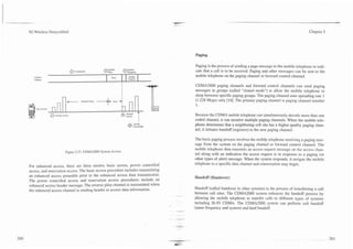 3G Wireless Demystified                                                                                                                                              Chapter 5




                                                                                               Paging

                                                                                               Paging is the process of sending a page message to the mobile telephone to indi-
                                @ No Rrsponw                        0 SF"
                                                                      Rcspands                 cate that a call is to be received. Paging and other messages can be sent to the
   Conml
                                                                                               mobile telephone on the paging channel or forward control channel.
                                                       Bun.             Channel
                                                                        Assign
   Channel

                                                                                               CDMA2000 paging channels and forward control channels can send paging

                      -
                           -
                                                                I
                                                                I
                                                                I               -              messages in groups (called "slotted mode") to aIIow the mobile telephone to
                                                                                               sleep between specific paging groups. The paging channel uses spreading rate 1




                                                                                      L
                                        Random Delay                                           (1.228 Mcps) only [lo]. The primary paging channel is paging channel number
                                                                                               1.

               nnrrnpl Access
                                                              a       .ncmpt
                                                                      ACCCSI
                                                                                  t
                                                                                  I
                                                                                               Because the CDMA mobile telephone can simultaneously decode more than one
                                                                                  I
                                                                                  I
                                                                                               coded channel, it can monitor multiple paging channels. When the mobile tele-
                                                                                               phone determines that a neighboring cell site has a higher quality paging chan-
                                                                                               nel, it initiates handoff (registers) to the new paging channel.

                                                                                               The basic paging process involves the mobi!e telephone receiving a paging mes-
                                                                                               sage from the system on the paging channel or forward control channel. The
                                                                                               mobile telephone then transmits an access request message on the access chan-
                         Figure 5.37. CDMA2000 System Access.
                                                                                               nel along with an indication the access request is in response to a paging (or
                                                                                               other types of alert) message. When the system responds, it assigns the mobile
                                                                                               telephone to a specific data channel and conversation may begin.
For enhanced access, there are three modes; basic access, power controlled
access, and reservation access. The basic access procedure includes transmitting
an enhanced access preamble prior to the enhanced access data transmission.                    Handoff (Handover)
The power controlled access and reservation access procedures include an
enhanced access header message. The reverse pilot channel is transmitted when
                                                                                               Handoff (called handover in other sytsems) is the process of transferring a call
the enhanced access channel is sending header or access data information.
                                                                                          --
                                                                                               between cell sites. The CDMA2000 system enhances the handoff process by
                                                                                               allowing the mobile telephone to transfer calls to different types of systems
                                                                                               including IS-95 CDMA. The CDMA2000 system can perform soft handoff
                                                                                               (same frequency and system) and hard handoff.
 
