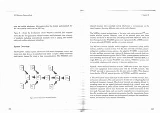 . .-
.




  3G Wireless Demystified                                                                                                                                  Chapter 6




  tems and mobile telephones. Information about the history and standards for      channel structure allows multiple mobile telephones to communicate on the
  WCDMA can be found at www.3GPP.org.                                              same frequency by using different codes on the radio channel.

  Figure 6.1 shows the development of the WCDMA standard. This diagram             The WCDMA system includes many of the same basic subsystems as 2nd gen-
  shows that the 3rd. generation wireless standard was influenced from a variety   eration wireless systems. However, some of the network parts have been
  of standards, including nontraditional standards such as paging, land mobile     renamed and a few of the functions (switching) have been enhanced. There are
  radio, and cordless telephone technology.                                        three basic parts to the WCDMA system: user equipment (UE), UMTS terrestri-
                                                                                   al access network (UTRAN), and the core system network.

  System Overview                                                                  The WCDMA network includes mobile telephones (sometimes called mobile
                                                                                   stations), radio base stations (called Node B), radio network controllers, circuit-
  The WCDMA cellular system allows over 100 mobile telephones (voice) and          and packet-switching systems, gateways that adapt the WCDMA system to pub-
  many more data devices to simultaneously share a single 5-MHz bandwidth          lic voice and data networks, and a variety of databases and protocols that con-
  radio carrier .channel for voice or data communications. The WCDMA radio         nect the network elements together. The WCDMA system separates the base sta-
                                                                                   tion controlling function and moves it into a radio network controller (RNC). A
                                                                                   single RNC can serve several WCDh4.i base stations. WCDMA systems can
                                                                                   serve mobile telephones with a variety of data rates and services.

                                                                                   Figure 6.2 shows the basic functions of the WCDMA radio system. This diagram
                                                                                   shows user equipment (UE) communisates with the UTRAN network. The
                                                                                   UTRAN network is interconnected by the core network (CN). This diagram
                                                                                   shows that the UTRAN network provides for WCDMA and GSM operation.

                                                                                   A WCDMA system uses a single type of radio channel to transfer for voice, data,
                                                                                   and control inforrnation. This radio channel is divided into overlapping physical
                                                                                   and logical (transport) channels. The physical channels are uniquely defined by
                                                                                   spreading codes, and the logical (functional) channels (e.g., control, voice, and
                                                                                   data) are composed of groups of bits (frames and fields). The basic physical
                                                                                   channel is organized into 10-msec frames that have 15 time-slot bursts of 666
                                                                                   usec each. From each frame, each user may be assigned to one or more time slots
                                                                                   burst for reception, and a particular corresponding burst for transmission. Some
                                                                                   slots in the data transport channel may be temporarily assigned for control infor-
                       Figure 6.1. develop men^ of WCDMA Standard.                 mation, and some for voice channel inforrnation.
 