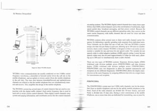 -              -      -   -   A
                                                                                                                                                                    -      -   -

    3G Wireless Demystified                                                                                                                                   Chapter 6




                                                                                       on analog systems. The WCDMA digital control channels have many more capa-
                                                                                       bilities than GSM control channels such as the coordination of multimedia, high-
                                                                                       speed packet data, broadcast messaging, and fast power control. Because the
                                                                                       WCDMA control channels can use different spreading codes, they coexist on the
                                                                                       same carrier frequency with traffic channels that are used for voice and data
                                                                                       communication.

                                                                                       WCDMA systems allow several users to share each radio channel carrier fre-
                                       -


                              Modulattrrn OPSK
                                          3 84 Mcps
                                                      I                                quency by dedicating a specific spreading code sequence from individual users.
                                                                                       Voice channels can be either full rate or half rate. Full rate WCDMA systems
                                                                                       assign one time slot per frame to each user, allowing up to 100 users to simulta-
                                                                                       neously share a radio channel. WCDMA is designed so that it can easily accom-
    GSM a73 itsCDMA
                                                      4
                                                                                       modate a variable bit rate and lower bit rate speech coder. The variable bit-rate
                                                                                       speech coder is called adaptive multirate (AMR) speech coding. Lower bit-rate
                                                                                       speech coders may also be used (approximately 6.5 kbps for each user), allow-
                                                                                       ing up to 200 users to simultaneously share a radio channel.

        WiDh4A
                                                .
                                       dual channel OPSK
                              Modulat~on
                                                                                       There are two types of WCDMA systems: frequency division duplex (FDD)
                                                                                       wideband code division multiple access (FDDWCDMA) and time division
                                                                                       duplex (TDD) wideband code division multiple access (TDDlWCDMA).
                                           Figure 6.2. Basic WCDMA System.
                                                                                       FDDtWCDMA uses two frequencies to allow for separate transmission and
                                                                                       reception on two different frequencies. TDDIWCDMA allows for duplex trans-
    WCDMA voice communications are usually conducted on two 5-MHz carrier              mission on the same frequency by assigning different time slots in a single frame
    frequency waveforms, a downlink or forward camer (from the cell site to the        for transmission and reception.
    mobile telephone), and an uplink or reverse carrier (from the mobile telephone
    to the cell site). The time slots between downlinWfonvard and uplinWreverse
                                                                                       FDDIWCDMA
    channels are related so that the mobile telephone does not simultaneously trans-
    mit and receive. This simplifies the design of the mobile telephone.
                                                                                       The FDDIWCDMA system uses two 5-MHz radio channels; one for the down-
    The WCDMA system has several types of control channels that are used in con-       link (base to mobile telephone) and one for the uplink (mobile telephone to the
    junction with the digital traffic channel. Each camer frequency that is used in    base). Each of the radio channels are divided into 10-msec frames, and each
    each cell or sector cames control channels. These digital control channels carry   frame is divided into 15 time slots. During a voice conversation at the mobile
    system and paging information, and coordinates access like the control channels    telephone, one or more time slots are dedicated for transmitting, one or more for
 