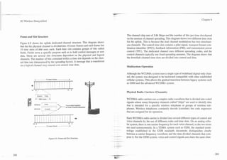 L
                                                                                      7


3G Wireless Demystified                                                                                                                                                       Chapter 6




Frame and Slot Structure                                                                             The channel chip rate of 3.84 Mcps and the number of bits per time slot depend
                                                                                                     on the amount of channel spreading. This diagram shows two different time slots
                                                                                                     for the uplink. This is because the dual channel modulation has two simultane-
Figure 6.9 shows the uplink dedicated channel structure. This diagram shows
                                                                                                     ous channels. The control time slot contains a pilot signal, transport format com-
that the the physical channel is divided into 10-msec frames and each frame has
                                                                                                     bination identifier (TFCI), feedback information (FBI), and transmission power
15 time slots of 666 usec each. Each time slot contains groups of bits called
                                                                                                     control (TPC). The dedicated channel uses different spreading codes, and the
fields. Fields serve a specific purpose such as to hold control messages or user
data. There are several slot structures dependent on the physical and logical                        control channels typically use fixed spreading amounts. The diagram shows that
channels. The number of bits contained within a time slot depends on the chan-                       the downlink channel time slots are divided into control and data.
nel data rate (determined by the spreading factor). A message that is transferred
on a logical channel may extend over several time slots.                                             Multisystem Operation

                                                                                                     Although the WCDMA system uses a single type of wideband digital-only chan-

               -               10 msec frame
                                                                                                     nel, the system was designed to be backward-compatible with other established
                                                                                                     cellular systems. This allows the gradual transition between legacy systems such
                                                                                                     as GSM and the advanced WCDMA system.
          +
          14    0,;'      .--.                              14   0
                                                                                                     Physical Radio Carriers (Channels)
               r
                1   Control   Data    1
               + 666 msec +
                -                                                                                    WCDMA radio carriers use a complex radio waveform that is divided into coded
                                                                                                     signals where many frequency elements called "chips" are used to identify data
               DPDCH :        Data                        Transmitted together
                                                                                                     that is intended for a specific wireless telephone or groups of wireless tele-
                                                          on Dual Channel Modulator
               DPCCH      :   Control                                                                phones. Wireless telephones constantly decode (correlate) the code sequences
                                                                                                     that are assigned for its operation.

                                                                                                     Each WCDMA radio carrier is divided into several different types of control and
                                                                                                     voice channels by the use of different codes and time slots. On an analog cellu-
                                                                                      -   --
                                                                                                     lar system, there is one carrier frequency for each voice channel, so the two terms
               . 10 msec frame --------*
                -
                                                                                                     are used synonymously. In a TDMA system such as GSM, the standard termi-
                                                                                                     nology established in the GSM standards documents distinguishes clearly
                                                                                                     between a carrier frequency waveform and the time-divided channels that com-
                                                                                      $   L     .*
                                     Figure 6.9. Frame and Slot Structure.                -- -       pose it. For the GSM system, voice and control signals can share the same chan-
                                                                                          --*    -
 