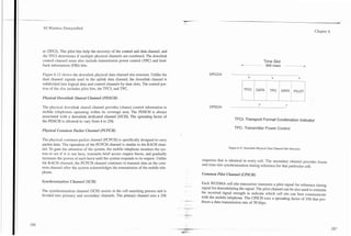 .



3G Wireless Demystified                                                                                                                                                         Chapter 6




er (TFCI). The pilot bits help the recovery of the control and data channel, and
the TFCI determines if multiple physical channels are combined. The downlink
control channel must also include transmission power control (TPC) and feed-                                                                    Time Slot
back information (FBI) bits.
                                                                                                                           nn              --    666 msec      - - - - -
                                                                                                                                                                - - - - A




                                                                                                                   -
Figure 6.12 shows the downlink physical data channel slot structure. Unlike the                      DPCCH
                                                                                                                                I                                         I
dual channel signals used in the uplink data channel, the downlink channel is
subdivided into logical data and control channels by time slots. The control por-
tion of the slot includes pilot bits, the TFCI, and TPC.

Physical Dow~tlink
                 Shared Channel (PDSCH)

The physical downlink shared channel provides (shares) control information to                        DPDCH
mobile telephones operating within its coverage area. The PDSCH is always
associated with a downlink dedicated channel (DCH). The spreading factor of                                           TFCI- Transport Format Combination Indicator
the PDSCH is allowed to vary from 4 to 256.
                                                                                                                      TPC- Transmitter Power Control
Pltysical Colnmon Packet Channel (PCPCH)

The physical common packet channel (PCPCH) is specifically designed to carry
packet data. The operation of the PCPCH channel is similar to the RACH chan-
                                                                                                                  Figure 6.12. Downlink Physical Data Channel Slot Structure.
nel. To gain the attention of the system, the mobile telephone monitors the sys-
tem to see if it is not busy, transmits brief access request bursts, and gradually
increases the power of each burst until the system responds to its request. Unlike               sequence that is identical in every cell. The secondary channel provides frame
the RACH channel, the PCPCH channel continues to transmit data on the com-                       and time-slot synchronization timing reference for that particular cell.
mon channel after the system acknowledges the transmission of the mobile tele-
phone.                                                                                           Common Pilot Channel (CPZCH)

Sy~tcltronizationChannel (SCH)                                                                   Each WCDMA cell site transceiver transmits a pilot signal for reference timing
                                                                                         .-
                                                                                                 signal for demodulating the signal. The pilot channel can be also used to estimate
The synchronization channel (SCH) assists in the cell searching process and is                   the received signal strength to indicate which cell site can best communicate
divided into primary and secondary channels. The primary channel uses a 256                      with the mobile telephone. The CPICH uses a spreading factor of 256 that pro-
                                                                                         ..-,-   duces a data transmission rate of 30 kbps.
                                                                                         --
                                                                                     -   --
 