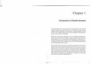 Chapter 1

                      Introduction to Mobile Wireless



    At the beginning of 2001, more than one out of 10 people in the world (over 680
    million customers) had a mobile telephone [I]. Over the past 15 years, wireless
    telephony end-user' equipment size, weight, and costs have dropped 'over 20%
    per year. This incredible industry growth can be attributed to advancements in
    wireless communications technologies.

-   Mobile wireless technology and' products have evolved through multiple gener-
    ations. First generation (1G) technology was analog (many analog systems are
    being eliminated now). Second generation (2G) technology is digital (these sys-
    tems will likely remain operational until 2010). Third generation (3G) technolo-
    gy integrates mobile wireless communications with services traditionally offered
    by wired telecommunications systems.

    The use of the radio spectrum can be divided into licensed and unlicensed fre-
    quency bands. Licensed frequency bands require that the user (or service
    provider) apply for the right to transmit radio energy. Unlicensed frequency
    bands allow users (or service providers) to communicate without applying for a
    license. Unlicensed radio transmission must conform, however, to pre-estab-
    lished regulations that specify the frequency bands and amount of radio energy
    that can be used. Unlicensed users typically 'have very limited (or none at all)
    rights when they experience radio interference.
 
