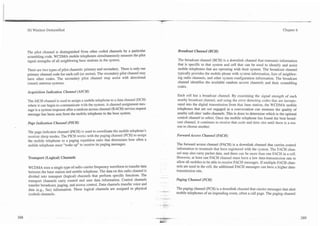 3G Wireless Demystified                                                                                                                                              Chapter 6




The pilot channel is distinguished from other coded channels by a particular                 Broadcast Channel (BCH)
scrambling code. WCDMA mobile telephones simultaneously measure the pilot
signal strengths of all neighboring base stations in the system.                             The broadcast channel (BCH) is a downlink channel that transmits information
                                                                                             that is specific to that system and cell that can be used to identify and assist
There are two types of pilot channels: primary and secondary. There is only one              mobile telephones that are operating with their system. The broadcast channel
primary channel code for each cell (or sector). The secondary pilot channel may              typically provides the mobile phone with system information, lists of neighbor-
have other codes. The secondary pilot channel may assist with directional                    ing radio channels, and other system configuration information. The broadcast
(smart) antenna systems.                                                                     channel identifies the available random access channels and their scrambling
                                                                                             codes.
Acquisition Indication Channel (AICH)
                                                                                            Each cell has a broadcast channel. By examining the signal strength of each
The AICH channel is used to assign a mobile telephone to a data channel (DCH)               nearby broadcast channel, and using the error detecting codes that are incorpo-
where it can begin to communicate with the system. A channel assignment mes-                rated into the digital transmission from that base station, the WCDMA mobile
sage is a system response after a random access channel (RACH) service request              telephones that are not engaged in a conversation can measure the quality of
message has been sent from the mobile telephone to the base system.                         nearby cell sites' radio channels. This is done to determine which is the optimal
                                                                                            control channel to select. Once the mobile telephone has found the best broad-
Page Indication Channel (PICH)                                                              cast channel, it continues to receive that code and time slot until there is a rea-
                                                                                            son to choose another.
The page indicator channel (PICH) is used to coordinate the mobile telephone's
receiver sleep modes. The PICH works with the paging channel (PCH) to assign                Forward Access Channel (FACH)
the mobile telephone to a paging repetition ratio that determines how often a
mobile telkphone must "wake up" to receive its paging messages.                             The forward access channel (FACH) is a downlink channel that can-ies control
                                                                                            information to terminals that have registered with the system. The FACH chan-
                                                                                            nel may also carry packet data, and there can be more than one FACH in a cell.
Transport (Logical) Channels                                                                However, at least one FACH channel must have a low data-transmission rate to
                                                                                            allow all mobiles to be able to receive FACH messages. If multiple FACH chan-
WCDMA uses a single type of radio carrier frequency waveform to transfer data               nels are used in the cell, the additional FACH messages can have a higher data-
between the base station and mobile telephone. The data on this radio channel is            transmission rate.
divided into transport (logical) channels that perform specific functions. The        -..   Paging Channel (PCH)
transport channels cany control and user data information. Control channels
transfer broadcast, paging, and access control. Data channels transfer voice and
data (e.g., fax) information. These logical channels are assigned to physical               The paging channel (PCH) is a downlink channel that cames messages that alert
                                                                                   - -4-
                                                                                       1-


(coded) channels.                                                                     ---
                                                                                            mobile telephones of an impending event, often a call page. The paging channel
                                                                                   - --
                                                                                      --.
 