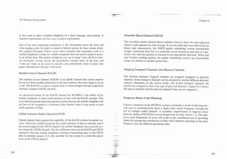~-             -
3G Wireless Demystified                                                                                                                                        Chapter 6




is also used to alert a mobile telephone of a short message, data session, or         Downlink Shared Channel (DSCH)
required maintenance service (e.g., location registration).
                                                                                      The downlink shared channel allows multiple users to share the same physical
One of the most important parameters is the information about the sleep and           channel code sequence by time sharing. To use the radio link most effectively for
wake paging cycle. In order ro conserve battery power, the base system sched-         bursty data transmission, the UMTS packet scheduling system dynamically
ules paging messages (which occur when someone else originates a call to a            assigns a particular time slot on a particular carrier frequency and code to a par-
mobile telephone) so that the mobile telephone does not need to keep its receiv-      ticular user who has packets to transmit in the appropriate direction. When that
er on all the time. The mobile telephone can "go to sleep" (turn off all its inter-   user finishes sending packets, the packet scheduling system can immediately
nal electronic circuits except the hyperframe counter) most of the time, and          assign the channel to another packet user.
"wake up" (turn on its receiver circuits) only periodically when it knows that
pages destined for it (if any) will occur.
                                                                                      Mapping Transport Channels onto Physical Channels
Rartdorn Access Channel (RACH)
                                                                                      The different transport (logical) channels are assigned (mapped) to physical
The random access channel (RACH) is an uplink channel that carries requests           channels. Some transport channels can be assigned to several different physical
for service from mobile telephones to the base stations when they begin to set up     channels dependent on the system needs, and several transport channels are
a call. The RACH is a shared channel that is acknowledged through acquisition         specifically assigned to their own type of physical channels. Figure 6.13 shows
indicator channel (AICH) channel.                                                     the logical channels and the physical channels they can be mapped to.

An advanced feature of the RACH channel for WCDMA is the ability of the
mobile telephone to send small amounts of data with the RACH message. This            Frequency Reuse (Code Planning)
is an efficient packet data-transmission system because the mobile telephone will
not have to be assigned to a dedicated data channel when it only needs to send        Capacity expansion in the WCDMA system is primarily a result of allowing sev-
small amounts of data.                                                                eral users to simultaneously share a single radio carrier frequency through the
                                                                                      use of multiple coded channels. A secondary improvement in capacity arises
Uplink Cornmon Packet Channel (CPCH)                                                  from the ability of WCDMA to reuse frequencies in every cell (n = 1). The abil-
                                                                                      ity to reuse frequencies in every cell is due to the coordinated use of spreading
Uplink channel that expands the capability of the RACH to allow for packet ser-       codes that average the interference of other radio channels operating on the same
vices. When the mobile telephone has small amounts of data to transmit, and if        frequency that use different spreading codes.
the system supports the CPCH channel, the mobile telephone can access the sys-
tem using the CPCH channel. The key difference between the RACH and CPCH
channel is that the mobile telephone continues transmitting data on the CPCH
after it attempts access. It is also possible for the system to control the power
level of the CPCH channel.
 