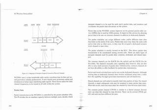 -.-   - -. -"   -

                3G Wireless Demystified                                                                                                                                              Chapter 6




                                                                                                             transport channel is to be used for each user's packet data, and monitors and
                                                                                                             coordinates the packet data allocations on the system.

                                                                                                             Packet data on the WCDMA system improves on the general packet radio ser-
                                                                                                             vice (GPRS) that is used by GSM systems. It improves this senrice by allowing
                                                                                                             packet data to be sent on common channels in addition to dedicated channels.

                              Transpon                                                DCH                    The packet scheduler can assign different codes and/or different time slots
                              Cl~annils
                                                                                                             dependent on the needs of the users. Packet data users may share the same code
                                                                                                             andlor time slots as other users, or they may be assigned a dedicated resource
                                                            Downlink                                         (code channel or time slots).
                               Logical
                              Chal~ncls
                                                                                                             The packet scheduler is usually located on the RNC. This allows packet data
                                                                                                             transmission to be coordinated among several cells. There are three types of
                                                                                                             transport channels used for packet data: common, dedicated, and shared trans-
                                                                                                             port.

                                                                                                             The common channels are the RACH (for the uplink) and the FACH (for the
                                                                                                             dovnlink). The channels normally carry signaling data; however. they are also
                              Tapr
                               rcot
                              Channels                                                                       able to carry small amounts of packet data. Unfortunately, common channels do
                                                                                                             not have the ability to offer feedback for packet data transmission.
                                                              Uplink

                           Figure 6.13. Mapping of Transport (Logical) Channels to Physical Channels.
                                                                                                             Packet and circuit-switched data can be sent on the dedicated channels. Although
                                                                                                             sending data on dedicated channels does involve additional setup time, it does
                WCD?rlA uses a wider bandwidth radio carrier waveform than its first and sec-                have the capability for high-speed data transmission and soft handovers.
                ond generation cellular predecessors. It uses digital error protection coding and
                modulation to better reject interfering radio signals. These factors allow the radio         Shared channels are well suited to transfer short data packets of data. For shared
                channel frequencies to be reused in all cells within the system.                             channels, a single orthogonal code may be assigned to many packet data users.
                                                                                                             When this occurs, each user must share the channel by time division (time slots).

                Packet Data                                                                                  The common packet channel (CPCH) is similar to a shared channel. Several
                                                                                                             users can share this channel by time division. There can be several CPCHs per
                                                                                                        --
                                                                                                         ,
                Packet transmission in the WCDMA is controlled by the packet scheduler (PS).                 cell, and each can have different bit rates.
                The PS divides the air interface capacity between multiple users, decides which
 