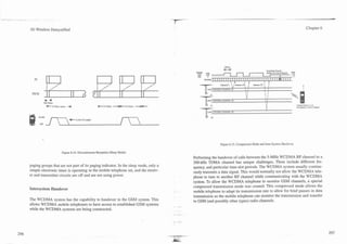 .... -   -   .-




                  3G Wireless Demystified                                                                                                                                                                       Chapter 6




                                                                                                                                          K-bl                                   Send Back Cheantl
                                                                                                                  "E    High                                                     Q d i 8 an Contml Chnncl
                                                                                                                                  I
                                                                                                                        y ......... .........I
                                                                                                                       W C D M A ~ I I I I I I II II I I I I I I I I I I I I I I I I I I I H I I I I
                                                                                                                                                         *   I        A
                                      .....
                                : .....
                                i ...
                                                                         ... .....
                                L
                                                                         : ....
                                                                                                                                                     '                      1    1
                                                                                            ...                              GSM CONTROLCIIANNEL/I
                                                                                                                                                              I
                                                                                                                                                                  1
                                                                                                                                                                       I
                                                                                                                                                                       !     1    1
                   PICH
                                    I                 I                                           I                                                               1;         ! I                            




                                                                                                                        (1   GSM CONTKOLCHANNEL13
                       Awake              ........... +
                                                 '.
                                                 t        Listen for
                          Off   f         !
                                          t




                                                                                                                                       Figure 6.15. Compressed Mode and Inter-System Handover.

                                              Figure 6.14. Discontinuous Reception (Sleep Mode)
                                                                                                                Performing the handover of calls between the 5-MHz WCDMA RF channel to a
                                                                                                                200-kHz TDMA channel has unique challenges. These include different fre-
                  paging groups that are not part of its paging indicator. In the sleep mode, only a
                                                                                                                quency, and particular time-slot periods. The WCDMA system usually continu-
                  simple electronic timer is operating in the mobile telephone set, and the receiv-
                                                                                                                ously transmits a data signal. This would normally not allow the WCDMA tele-
                  er and transmitter circuits are off and are not using power.
                                                                                                                phone to tune to another RF channel while communicating with the WCDMA
                                                                                                                system. To allow the WCDMA telephone to monitor GSM channels, a special
                  Intersystem Handover                                                                          compressed transmission mode was created. This compressed mode allows the
                                                                                                                mobile telephone to adapt its transmission rate to allow for brief pauses in data
                                                                                                                transmission so the mobile telephone can monitor the transmission and transfer
                  The WCDMA system has the capability to handover to the GSM system. This
                                                                                                                to GSM (and possibly other types) radio channels.
                  allows WCDMA mobile telephones to have access to established GSM systems             .   .
                  while the WCDMA systems are being constructed.
                                                                                                       -
                                                                                                       .   --
 