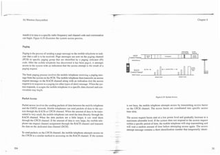 ..-.
----
7
                                                                                             -
       3G Wireless Demystified                                                                                                                                                                                  Chapter 6




       mands it to tune to a specific radio frequency and channel code and conversation
       can begin. Figure 6.19 illustrates the system access process.


       Paging

       Paging is the process of sending a page message to the mobile telephone to indi-
                                                                                                                                                      ' ''
       cate that a call is to be received. Page messages are sent on the paging channel
       (PCH) in specific paging group that are identified by a paging indicator (PI)
                                                                                                            AICH
                                                                                                       Control Channel     I   span
                                                                                                                               B"?       I   "
                                                                                                                                             I
                                                                                                                                                  I
                                                                                                                                                      :   II
                                                                                                                                                           I     NoReY
                                                                                                                                                                                11
                                                                                                                                                                                ,I
                                                                                                                                                                                       I
                                                                                                                                                                                                       Asllgn
                                                                                                                                                                                                       Chncl



       code. After the mobile telephone has discovered it has been paged, it attempts
       access to the system with an indication that the access attempt is the result of a                                                                 -                                7   -   A
                                                                                                                                                                                                   -
       paging request.                                                                                      RACH          4-B""      +                         +Rmdm Delay -+                  Rqsm
                                                                                                                                                                                                   Ma
                                                                                                        Control Channel
       The basic paging process involves the mobile telephone receivirig a paging mes-                    Mmik Tnnrmil

       sage from the system on the PCH. The mobile telephone then transmits an access                                                        A m -                               -*-
       request message on the RACH channel along with an indication that the access
       request is in response to a paging (or other types of alert) message. When the sys-
       tem responds, it assigns the mobile telephone to a specific data channel and con-
       versation may begih.

                                                                                                                                                 Figure 6.19. System Access.
       Packet Access

       Packet access involves the sending packets of data between the mobile telephone               is not busy, the mobile telephone attempts access by transmitting access bursts
       and the UMTS network. Mobile telephones can send packets of data to the sys-                  on the CPCH channel. The access bursts are coordinated into specific access
       tem through the RACH or CPCH channel. When the amount of data to be trans-                    time slots.
       mitted is very small, the mobile telephone can send the data directly through the
       RACH channel. When the data packets are a little larger, it can send them                     The access request bursts start at a low power level and gradually increase to a
       through the CPCH channel. If the amount of data is very large, the mobile tele-               maximum allowable level. If the system does not respond to the access request
                                                                                             ----
       phone can request channel assignment through the RACH channel and transmit                    within a specific period of time, the mobile telephone will stop transmitting and
       the data on the dedicated data channel (DCH).                                                 will wait a random amount of time before attempting access again. The access
                                                                                                     attempt message contains a short identification number that temporarily identi-
       To send packets on the CPCH channel, the mobile telephone attempts access on          -. 4.




                                                                                             - --
       the CPCH in a similar method to accessing on the RACH channel. If the system          --
                                                                                             --...
 