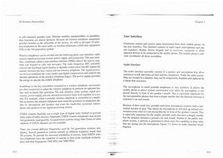 3G Wireless Demystified                                                                                                                                             Chapter 7




or self-contained portable units. Whether mobiles, transportables, or portables,           User Interface
their functions are almost identical. Because all wireless telephone equipment
provides benefits to the subscriber of the service, we refer to all types of wire-         Customers control and receive status information from their mobile phone via
less telephones by the same name, as wireless telephones, called user equipment            the user interface. This interface consists of audio input (microphone) and out-
(UE) in the 3rd generation system.                                                         put (speaker), display device, keypad, and an accessory connector to allow
                                                                                           optional devices to be connected to the mobile phone. The mobile phone's soft-
Wireless telephones can be divided into the following parts: user interface, radio         ware coordinates all these assemblies.
section. signal-processing section, power supply, and accessories. The user inter-
face, sometimes called a man machine interface (MMI), allows the user to orig-
inate and respond to calls and messages. The radio frequency (RF) assembly                 Audio Interface
converts the baseband signal (analog or digitally coded voice) into RF signals for
transfer between the base station and the wireless telephone. The signal-proces-          The audio interface assembly consists of a speaker and microphone that allow
sor section conditions the voice (audio and digital compression) and controls the         customers to talk and listen on their wireless telephones. While the audio assem-
internal operations of the wireless telephone (logic). The power supply provides          blies are located in a handset, they can be temporarily disabled and replaced by
the energy to operate the mobile telephone.                                               a hands-free accessory.

In addition to the key assemblies contained in a wireless telephone, accessories          The microphone in small portable telephones is very sensitive. It allows the
are often connected to adapt the wireless telephone to perform an optional fea-           mobile phone to detect normal conversation even when the microphone is not
ture such as hands free operation. The user interface, radio section, signal pro-         placed directly in front of the speaker's mouth. This is especially important for
cessing, power supply, and any attached accessories must work together as a sys-          the rnicroportable phones that have a length smaller that the distance between a
tem. For example, when a portable wireless telephone is connected to a hands-             customer's ear and mouth.
free accessory, the wireless telephone must sense the accessory is connected, dis-
able its microphone and speaker, and route the hands-free accessory (micro-               Because of their small size, portable units have microphone systems with a sub-
phone and speaker) to the signal-processing section.                                       stantial amount of gain. This allows the microphone to still pick up normal con-
                                                                                          versation even when it is not placed directly in front of the speaker's mouth. This
CDMA systems basically use a single type of digital radio channel to provide              is especially important for the smaller portable units that have a length smaller
many types of radio services. Optionally, UMTS wireless telephones may access             that the distance between a person's ear and mouth. Similar to the public tele-
2nd generation (and possibly 1st generation) systems using other forms of radio           phone system, a sidetone is generated to allow users the capability to hear what
channels if UMTS channels are not available.                                         --   they are saying into the microphone. Figure 7.1 shows an audio interface block
                                                                                          diagram.
There are several different frequencies used by 3rd generation wireless tele-
phones. Second generation systems operate on different frequency bands than
3G systems. To provide for universal availability of service, some UMTS wire-
less telephones have the capability to operate as dual mode (multiple technolo-
gies) and dual frequencies (900 MHz and 2000 MHz).
 