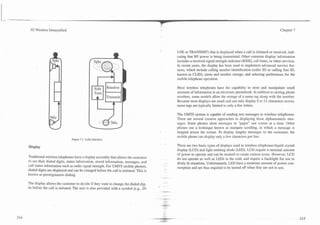 -     -


     3G Wireless Demystified                                                                                                                                        Chapter 7




                                                                                           USE or TRANSMIT) that is displayed when a call is initiated or received, indi-
                                                                                           cating that RF power is being transmitted. Other common display information
                                                                                           includes a received signal strength indicator (RSSI), call timer, or other services.
                                                                                           In recent years, the display has been used to implement advanced service fea-
                                                                                           tures, which include calling number identification (caller ID or calling line ID,
                                                                                           known as CLID), name and number storage, and selecting preferences for the
                                                                                           mobile telephone operation.

                                                                                           Most wireless telephones have the capability to store and manipulate small
                                                                                           amounts of information in an electronic phonebook. In addition to storing phone
                                                                                           numbers, some models allow the storage of a name tag along with the number.
                                                                                           Because most displays are small and can only display 8 to 12 characters across,
                                                                                           name tags are typically limited to only a few letters.

                                                                                           The UMTS system is capable of sending text messages to wireless telephones.
                                                                                           There are several creative approaches to displaying these alphanumeric mes-
                                                                                           sages. Some phones show messages in "pages" one screen at a time. Other
                                                                                           phones use a technique known as marquee scrolling, in which a message is
                                                                                           stepped across the screen. To display lengthy messages to the customer, the
                                                                                           mobile phone can display only a few characters per line.
                                   Figure 7. I . Audio Interface.

    Display                                                                                There are two basic types of displays used in wireless te1ephones:liquid crystal
                                                                                           display (LCD) and light emitting diode (LED). LCD require a minimal amount
                                                                                           of power to operate and can be masked to create custom icons. However, LCD
    Traditional wireless telephones have a display assembly that allows the customer
                                                                                           do not operate as well as LEDs in the cold, and require a backlight for use in
    to see their dialed digits, status information, stored information, messages, and
                                                                                           dimly lit situations. Unfortunately, LED have a moderate amount of power con-
    call status information such as radio signal strength. For UMTS mobile phones,
                                                                                           sumption and are thus required to be turned off when they are not in use.
    dialed digits are displayed and can be changed before the call is initiated. This is
    known as preorigination dialing.

    The display allows the customer to decide if they want to change the dialed dig-
    its before the call is initiated. The user is also provided with a symbol (e.g., IN
 