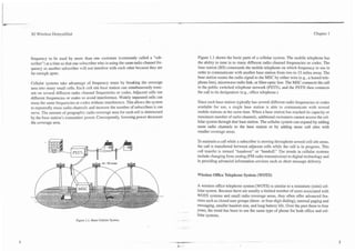 C
                                                          --                               -                                                                                 -




    3G Wireless Demystified                                                                                                                                               Chapter 1




    frequency to be used by more than one customer (commonly called a "sub-                     Figure 1.1 shows the basic parts of a cellular system. The mobile telephone has
    scriber'') at a time so that one subscriber who is using the same radio channel fre-        the ability to tune in to many different radio channel frequencies or codes. The
    quency as another subscriber mill not interfere with each other because they are            base station (BS) commands the mobile telephone on which frequency to use in
    far enough apart.                                                                           order to communicate with another base station from two to 15 miles away. The
                                                                                                base station routes the radio signal to the MSC by either wire (e.g., a leased tele-
    Cellular systems take advantage of frequency reuse by breaking the coverage                 phone line), microwave radio link, or fiber-optic line. The MSC connects the call
    area into many small cells. Each cell site base station can simultaneously trans-           to the public switched telephone network (PSTN), and the PSTN then connects
    mit on several different radio channel frequencies or codes. Adjacent cells use             the call to its designation (e.g., office telephone.)
    different frequencies or codes to avoid interference. Widely separated cells can
    reuse the same frequencies or codes without interference. This allows the system            Since each base station typically has several different radio frequencies or codes
    to repeatedly reuse radio channels and increase the number of subscribers it can            available for use, a single base station is able to communicate with several
    serve. The amount of geographic radio coverage area for each cell is determined             mobile stations at the same time. When a base station has reached its capacity or
    by the base station's transmitter power. Consequently, lowering power decreases             maximum number of radio channels, additional customers cannot access the cel-
    the coverage area.                                                                          lular system through that base station. The cellular system can expand by adding
                                                                                                more radio channels to the base station or by adding more cell sites with
                                                                                                smaller coverage areas.

                                                                                                To maintain a call while a subscriber is moving throughout several cell site areas,
                                                                                                the call is transferred between adjacent cells while the call is in progress. This
                                                                                                call transfer is termed "handover" or "handoff." The trends in cellular systems
                                                                                                include changing from analog (FM radio transmission) to digital technology and
                                                                                                in providing advanced information services such as short message delivery.


                                                                                                Wireless Office Telephone System (WOTS)

                                                                                                A wireless office telephone system (WOTS) is similar to a miniature (mini) cel-
                                                                                                lular system. Because there are usually a limited number of users associated with
                                                                                                WOTS systems and small radio coverage areas, they often offer advanced fea-
                                                                                                tures such as closed user groups (three- or four-digit dialing), internal paging and
                                                                                                messaging, smaller handset size, and long battery life. Over the past three to four
                                                                                                years, the trend has been to use the same type of phone for both office and cel-
                                                                                                lular systems.
                                Figure 1.1. Basic Cellular System.                         .-
 