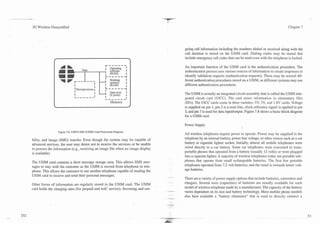 3G Wireless Demystified                                                                                                                                                   Chapter 7




                                                                                                going call information including the numbers dialed or received along with the
                                                                                                call duration is stored on the USIM card. Dialing codes may be stored that
                                                                                                include emergency call codes that can be used even with the telephone is locked.

                        L
                                                        ------I
                                                        Operating                               An important function of the USIM card is the authentication procedure. The
                                                         software       I                       authentication process -uses various sources of information to create responses to
                                                        ----- --I
                                                         (ROM)    I
                                                                                                identify validation requests (authentication requests). There may be several dif-
                                                        Working   I                             ferent authentication procedures stored on a USIM, as different systems may use
                             I
                                              I
                                              I
                                                        i"R"A"fiy II
                                                        -----                                   different authentication procedures.
                             I Microprocessor I                         I
                             I                           Data store     I
                             I                I          (Eprom)        I                       The USIM is actually an integrated circuit assembly that is called the USIM inte-

                                                                            I                   grated circuit card (UICC). The card stores information in elementary files
                                                                        I
                                                      &------I

                                                          Memory                                (EFs). The UICC cards come in three varieties: 5V, 3V, and 1.8V cards. Voltage
                                                                                                is supplied on pin 1, pin 2 is a reset line, clock reference signal is applied to pin
                                                                                                3, and pin 7 is used for data inputfoutput. Figure 7.8 shows a basic block diagram
                                                                                                for a USIM card.

                                                                                                Power Supply
                 Figure 7.8. UMTS SIM (USIM) Card Functional Diagram.
                                                                                                All wireless telephones require power to operate. Power may be supplied to the
bility, and image (IMG) transfer. Even though the system may be capable of                      telephone by an internal battery, power line voltage, or other source such as a car
advanced services, the user may desire not to receive the services or be unable                 battery or cigarette lighter socket. Initially, almost all mobile telephones were
to process the information (e.g., receiving an image file when no image display                 wired directly to a car battery. Some car telephones were converted to trans-
is available).                                                                                  portable phones that operated from a battery (usually 12 volts) or were plugged
                                                                                                into a cigarette lighter. A majority of wireless telephones today are portable tele-
The USIM card contains a short message storage area. This allows SMS mes-                       phones that operate from small rechargeable batteries. The first few portable
sages to stay with the customer as the USIM is moved from telephone to tele-                    telephones operated from 7.2 volt batteries, and the trend is towards lower volt-
phone. This allows the customer to use another telephone capable of reading the                 age batteries.
USIM card to receive and send their personal messages.                             -- -
                                                                                                There are a variety of power supply options that include batteries, converters and
Other forms of information are regularly stored in the USIM card. The USIM                      chargers. Several sizes (capacities) of batteries are usually available for each
card holds the charging rates (for prepaid and AoC service). Incoming and out-                  model of wireless telephone made by a manufacturer. The capacity of the battery
                                                                                  - -.
                                                                                  Au
                                                                                                varies dependent on its size and battery technology. Most mobile phone models
                                                                                         ---.
                                                                                                also have available a "battery eliminator" that is used to directly connect a
 