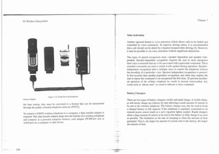 3G Wireless Demystified                                                                                                                                       Chapter 7




                                                                                     Voice Activation

                                                                                     Another optional feature is voice activation which allows calls to be dialed and
                                                                                     controlled by voice commands. To improve driving safety, it is recommended
                                                                                     that a call should not be dialed by a handset keypad while driving [2]. However.
                                                                                     it may be possible to via voice activation without significant distraction.

                                                                                     Two types of speech recognition exist-speaker dependent and speaker inde-
                                                                                     pendent. Speaker-dependent recognition requires the user to store (program)
                                                                                     their voice commands that are to be associated with a particular command. These
                                                                                     recorded commands are used to match words spoken during operation. Speaker-
                                                                                     independent recognition allon-s multiple users to control the telephone without
                                                                                     the recording of a particular .oice. Speaker-independent recognition is general-
                                                                                     ly less accurate than speaker-dependent recognition, and often may require the
                                                                                     user to repeat the command if not recognized the first time. To prevent acciden-
                                                                                     tal operation of the cellular telephone by words in normal conversation, key
                                                                                     words such as "phone start" are used to indicate a voice command..


                                                                                     Battery Chargers
                          Figure 7.10. Hands-Free Speakerphone
Source: Cellport                                                                     There are two types of battery chargers: trickle and rapid charge. A trickle charg-
                                                                                     er will slowly charge up a battery by only allowing a small amount of current to
the base station, they must be converted to a format that can be transmitted
                                                                                     be sent to the wireless telephone. The battery charger may also be used to keep
through the public switched telephone network (PSTN).
                                                                                     a charged battery at full capacity if the telephone is regularly connected to an
                                                                                     external power source (such as a car's cigarette lighter socket). Rapid chargers
To connect a UMTS wireless telephone to a computer, a data transfer adapter is
                                                                                     allow a large amount of current to be sent to the battery to fully charge it as soon
required. This data transfer adapter plugs into the bottom of a wireless telephone
                                                                                     as possible. The limitation on the rate of charging is often the amount of heat
and connects to a personal computer memory card adapter (PCMCIA) slot or
                                                                                     generated. That is, the larger the amount of current sent to the battery, the larger
serial port on a computer or data device.
                                                                                     the amount of heat.
 