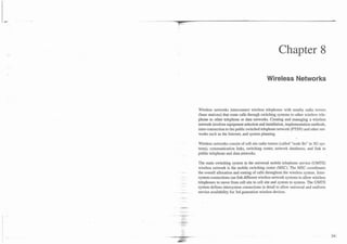 Chapter 8

                                            Wireless Networks



Wireless networks interconnect wireless telephones with nearby radio towers
(base stations) that route calls through switching systems to other wireless tele-
phone to other telephone or data networks. Creating and managing a wireless
network involves equipment selection and installation, implementation methods,
inter-connection to the public switched telephone network (PTSN) and other net-
works such as the Internet, and system planning.

Wireless networks consist of cell site radio towers (called "node Bs" in 3G sys-
tems), communication links, switching center, network databases, and link to
public telephone and data networks.

The main switching system in the universal mobile telephone service (UMTS)
wireless network is the mobile switching center (MSC). The MSC coordinates
the overall allocation and routing of calls throughout the wireless system. Inter-
system connections can link different wireless network systems to allow wireless
telephones to move from cell site to cell site and system to system. The UMTS
system defines intersystem connections in detail to allow universal and uniform
service availability for 3rd generation wireless devices.
 
