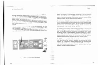 3G Wireless Demystified                                                                                                                                    Chapter 8




                                                                                    between base stations in its area. The RNC controls calls as they are transferred
Figure 8.1 illustrates the fundamental parts and interconnections in a UMTS net-
                                                                                    between cells within the system are called handovers (European terminology) or
work. The user equipment (UE) is a wireless telephone. The UE is the combina-
                                                                                    handoffs (America's terminology). When calls are transferred between cell sites
tion of the physical mobile equipment (ME) and the UMTS subscriber identity
                                                                                    in adjacent systems, they are called intersystem handovers.
module (USIM). The network radio parts of the UMTS system is called UMTS
terrestrial radio access network (UTRAN). The UTRAN is composed of node
                                                                                    The core network (CN) is the backbone network that interconnects the UTRAN.
Bs and radio network controllers (RNCs). The base stations convert radio signals    The CN consists of mobile switching centers (circuit switches) and general pack-
from wireless telephones to a form suitable for transfer to the telephone or data
                                                                                    et radio services switches (packet routers). The MSC coordinates a majority of
network.
                                                                                    the voice service processes. Regardless of the type of radio transmission, the
                                                                                    MSC routes calls to and from cell sites and the PSTN.
All of the radio parts are part of the radio network subsystem (RNS). The RNS
may be composed of third generation (e.g., WCDMA or CDMA2000) or other              The UMTS system has added a packet switching network as an integrated part
technologies (e.g., GSM, IS-95 CDMA, or IS-136 TDMA). The UMTS system
                                                                                    of its network. A general packet radio service (GPRS) switch is connected to the
uses a radio network controller (a small switch) that manages and switches calls    RNS. The serving GPRS service node (SGSN) coordinates the active wireless
                                                                                    data devices (may be a wireless telephone with data capability) in its area. A
                                                                                    gateway GPRS service node routes the packets between the UTRAN and other
                                                                                    data networks (such as the Internet). The combination of all the user, radio net-
                                                                                    work and core network forms the public land mobile network (PLMN).

                                                                                    The UMTS system specifically defines the interfaces between network parts.
                                                                                    These open interfaces are defined in such detail and precision that network
                                                                                    equipment that is produced by different manufacturers can interoperate with
                                                                                    each other. Open interfaces are successfully used in the GSM system, and, as a
                                                                                    result, there are more manufacturers of network equipment parts and lower
                                                                                    equipment costs due to market competition.




                  Figure 8.1.3'* Generation System Network Block Diagram.
 
