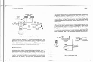 7
3G Wireless Demystified                                                                                                                                        Chapter 1




                                   Proprietary "Feature"                               used multiple channels that could be independently assigned and most used ana-
                                      ' ~elephones                                     log frequency modulation (FM) technology. This greatly improved voice quali-
          Standard                                                                     ty. Third generation cordless telephony systems improved by using digital radio
           Analog
         (Type 2500                                                                    and roaming into other public places (other home base stations). Multiple radio
       Extension Line)                                                                 channel capability and digital transmission have led to some cordless phones
                                                                                       being produced that allow customers to use the same phone in the home as in the
                                                                                       cellular system.

                                                                                       Figure 1.3 shows the basic parts of a cordless telephone system. Typically, a sin-
                                                                                       gle cordless base station located in a building or home provides a limited amount
                                                                            WOTS
                                                                            Handsets
                                                                                       of radio coverage at a distance of up to approximately 1000 feet. Tliese cordless
                                                                                       base stations are connected to a standard phone line to allow for connecting to
                                                                                       the PSTN. Most cordless telephones currently sold have the capability to retune
                  Optional                                                             to different radio channel frequencies. When the cordless telephone senses inter-
                 Computer                                                              ference from another phone, it will automatically change to a new frequency.
               for Operations
               Administrations
               & Maintenance
                 (OA&M)
                    Figure 1.2. LtL-eIess Office Telephone System (WOTS).

                                                                                                                                                           To Other
Figure 1.2 shows the basic parts of a wireless office telephone system. Micro                                                                              Homes &
base stations are located throughout a building or area to provide radio coverage.                                                                         Businesses
These micro base stations are connected to a switch that is similar to a miniature
cellular MSC. While this switch is connected to the PSTN, interoflice calls can
be directly routed to each other without connecting to the PSTN.
                                                                                       Cordless                                            Standard
                                                                                        Phone                                              Telephone
Residential Cordless                                                                                        Telephones                 I   Line
Residential (home) cordless telephones transmit at very low radio power to a
base station that interconnects it to the public telephone network. Similar to cel-
lular systems, residential cordless telephone technology has evolved through
multiple generations. The first generation cordless telephones used a single radio
frequency (RF) channel, and many 1G cordless telephones used amplitude mod-                                    Figure 1.3. Cordless Telephone System.
ulation (AM). This resulted in poor voice quality. Second generation cordless
 