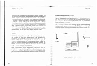 ..                                                          -                                                                                                        -.   ---



 3G Wireless Demystified                                                                                                                                                                      Chapter 8




Base stations can be equipped with a test transceiver (wireless telephone). This                             Radio Network Controller (RNC)
test transceiver can perform the same functions as a wireless telephone, but it is
remotely controlled from a central test control location, usually at a MSC. A
                                                                                                             Tine RNC coordinates the overall operation of each of its base station equipmcn:.
voice channel usually used for one of the normal base transceivers is temporari-
                                                                                                             The RNC also manages the connections of UEs that are operating within its
ly reassigned to pzrrnit a conversation to be routed through the test transceiver.                           radio subsystem. This means tracking the channel codes and assigning new
A technician or operator at the test desk can then place or receive a call at the
                                                                                                             codes when handoff is necessary.
cell site in question without the delay or requirement to first send a person to that
site with a field test set. This will quickly indicate if there is no base transmitter
                                                                                                             The radio network controller (RNC) coordinates the radio resources of the base
signal, or if a particular base transmit carrier frequency is not functioning, and
                                                                                                             stations within its radio network subsystem. The RNCs perform control signal
similar problems can be quickly diagnosed. When the test transceiver is operat-
                                                                                                             routing and message processing from commands that are received from the MSC
ed remotely (possibly via a standard telephone voice channel), test signals that
are transmitted by the base station can be sampled and verified (path 3).


Repeaters
                                                                                                                                   Frequency 1
Repeaters are radio amplifiers that can be used to extend or redirect radio cover-
age. Repeaters can be a simple remote amplifier or an intelligent device.                                                                                                                    Frequency 3
Repeaters are located within the radio coverage area of another base station. The
repeater amplifies desired incoming signals and retransmits the signal. The
advantages are that the antennas can be located a longer distance from the base                              To MSC
station and repeaters can also provide a greater link budget advantage. This             S   .   "   .   :
                                                                                                                                                    .              8

translates into greater coverage - fewer cell sites required. A portion of the RF                                                     - Transceiver :J Transceiver
energy is received, processed and retransmitted.                                                                                      j j~re~uency l~re~uency
                                                                                                                                                11         3   '
                                                                                                                                      n
                                                                                                                                       i Transceiver      Transceiver
                                                                                                                                          ,Frequency 2 i ,Frequency 4
Figure 8.7 shows a block diagram of an intelligent UTMS repeater. In this dia-                                                        .   .                . ,.
                                                                                                                                      ,
gram, a receiver samples the radio signal from an adjacent base station (or anoth-
er repeater). The intelligent repeater actually decodes the incoming signal, trans-
                                                                                                                                          b



                                                                                                                                              Controller   1 4: Controller
                                                                                                                                                           I
lates control commands, and remodulates the signals on another carrier frequen-
cy.                                                                                                                                                   Repeater



                                                                                                                                 Figure 8.7. Intelligent UMTS Repeater Block Diagram.
 