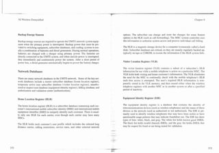 3G Wireless Demystified                                                                                                                                      Chapter 8




Backup Energy Sources                                                                 options. The subscriber can change and store the changes for some feature
                                                                                      options in the HLR (such as call forwarding). The MSC system controller uses
Backup energy sources are required to operats the UMTS network system equip-          this information to authorize system access and process individual call billing.
ment when the primary power is interrupted. Backup power that must be pro-
vided to switching equipment, subscriber databases, and cooling systems is usu-       The HLR is a magnetic storage device for a computer (commonly called a hard
ally a combination of batteries and diesel generators. During normal operations,      disk). Subscriber databases are critical, so they are usually regularly backed up,
batteries are charged with a charger using primary power. The batteries are           typically on tape or CDROM, to restore the information if the HLR system fails.
directly connected to the UMTS system, and when outside power is interrupted,
they immediately and continuously power the system. After a short period of
power loss, a diesel generator automatically begins to power the battery charger.     Visitor Location Register (VLR)

                                                                                      The visitor location register (VLR) contains a subset of a subscriber's HLR
Network Databases                                                                     information for use urhile a mobile telephone is active on a particular MSC. The
                                                                                      VLR holds both visiting and home customer's information. The VLR eliminates
There are many network databases in the UMTS network. Some of the key net-            the need for the MSC to continually check with the mobile telephone's HLR
work databases include a master subscriber database (home location register),         each time access is attempted. The user's required HLR information is tem-
temporary active user subscriber database (visitor location resister), unautho-       porarily stored in the VLR memory, and then erased either when the wireless
rized or suspect user database (equipment identity register), billing database, and   telephone registers with another MSC or in another system or after a specified
authorization and validation center (authentication).                                 period of inactivity.


Home Location Register (HLR)                                                          Equipment Identity Register (EIR)


The home location register (HLR) is a subscriber database containing each cus-        The equipment identity register is a database that contains the identity of
tomer's international mobile subscriber identity (IMSI) and international mobile      telecommunications devices (such as wireless telephones) and the status of these
equipment identifier (IMEI) to uniquely identify each customer. There is usual-       devices in the network (such as authorized or not authorized). The EIR is pri-
ly only one HLR for each carrier, even though each carrier may have many              marily used to identify wireless telephones that may have been stolen or have
MSCs.                                                                                 questionable usage patterns that may indicate fraudulent use. The EIR has three
                                                                                      types of lists: white, black, and gray. The white list holds known good IMEIs.
The HLR holds each customer's user profile which includes the selected long           The black list holds invalid (barred) IMEIs; and the gray list holds IMEIs that
distance carrier, calling restrictions, service rates, and other selected network     may be suspect for fraud or are being tested for validation.
 