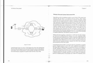 -        -..           -    -




    3G Wireless Demystified                                                                                                                                                    Chapter 8




                                                                                                    Wireless Network System Interconnection

                                                                                                    Subscribers can only visit different wireless systcins (roam) if the systems com-
                                                                                                    municate with each other to use handover hctvecn Systems, verify roamers,
                                                                                                    automatically deliver calls, and operate featurcs unifi~rml!;.Fortunately, cellular
                                                                                                    systems can use standard protocols to directly communicate with each other.
                                                                                                    These intersystem communications use brief par.kcts of data sent via the X.25

                                       //pJ
                                To Addr ss: 209.12.26.61
                                                                          )
                                                                                                    packet data network (PDN) or the SS7 PSTN sign~iling      network. SS7 and X.25
                                                                                                    are essentially private data communication nct,ork~. is available only to
                                                                                                                                                             SS7
                                                                                                    telephone companies for direct routing using telephone numbers. The X.25 net-
                                                                                                    work does not route directly using telephone nunihcrs. Some MSCs also use
                                                                                                    other proprietary data connections. No voice inl;~r~ii:~tionsent on the SS7 or
                                                                                                                                                                is
                                                                                                    X.25 networks. Only intersystem signaling, sucll :is SS7 mobile applications part
                                                                                                    (MAP) and intersystem signaling standard 41 (IS-JI), is sent between networks
                                                                                                    to establish, authenticate, and maintain comrnunic.;~tionpaths.

                                                                                                    Ideally, intersystem signaling is independent of t.cllul:lr net.ork radio technolo-
                                                                                                    gy, but this can be difficult between systems IICIX radio technologies differ.
                                                                                                    Consider intersystem handoff between a uMTS-~.;~pable a GSM-capable cell
                                                                                                                                                                and
                                                                                                    site (assuming the wireless telephone capable 01' both). The UMTS system uses
                                                                                                    soft handover while GSM does not. As new fc;lfurcs in wireless networks are
                                                                                                    added, intersystem signaling messages, stantlards that define them, and equip-
                                                                                                    ment that processes them must change.

                                        Figure 8.13. Internet.                                      Communication between MSCs is performed eithrr by a proprietary or standard
                                                                                                    protocol. Standard protocols such as SS7 mobile applications part (MAP) or
                                                                                                    IS41 allow MSCs of different makes to communical~        with few or no changes to
    warded through router 4 to router 2. This diagram also shows that, although the                 the MSC. Regardless of whether a standard (e.g.. IS-41) protocol or a manufac-
    IP protocol has performed its job in full (all the packets arrived at their destina-   .-       turer's private (proprietary) protocol is used, thc uriderlyin_rdata transferred via
    tion), packet 3 amves before packet 2. In this example, the higher level TCP pro-               inter-system signaling is the same. If changes are rcquired to communicate with
    tocol automatically reorganizes the packets back into their correct order.                      a different protocol, an interface (protocol con~rrter)changes the proprietary
                                                                                           .   A
                                                                                               "
                                                                                               ,.   protocol to standard protocol. The interface has a buffer that temporarily stores
 