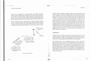 Chapter 8
3G Wireless Demystified



                                                                                                                      Using the wireless telephone's ID (phone number), the visited cellular system
During the early deployment of cellular systems, the limited connections                                              sends a message to the wireless telephone's home system requesting validation
between systems resulted in delays of minutes or even hours before roaming cel-                                       (step 3). The HLR and AC compares the IMSI and authentication information to
lular subscribers could be validated. To allow customers to use the phone imme-                                       determine if it is valid (step 4). If the subscriber proves valid, the HLR responds
diately, early systems used postcall validation. Precall validation became possi-                                     to MSC-A to indicate that validation was successful (step 5). After MSC-A
ble when improved intersystem interconnection greatly reduced validation time.                                        receives confirmation that the ,kiting wireless telephone is valid, the call is
                                                                                                                      processed (step 6). MSC-A's VLR may then temporarily store the wireless tele-
Figure 8.15 illustrates roamer validation. When a wireless telephone initiates a                                      phone's registration information to validate the subscriber's identity rather than
call in a visited system (step I), the cellular system attempts to find the wireless                                  requesting validation from the home system again for the next call. After a pre-
telephone's ID in its visitor location register (VLR). In this case, the visited sys-                                 determined period of wireless telephone inactivity, the information stored in the
tem determines that the wireless telephone is not registered in its system (step 2).                                  VLR will be erased. If the wireless telephone was recently operating in another
                                                                                                                      cellular system, the home system informs the old visited system that the wireless
                                                                                     7                                telephone has left. This allows the old visited system to erase the wireless tele-
                                                                                     ,   1) Subscriber dials diyits
                                                                                           to inidare call            phone's identification information.


                                                                                                                      Authentication

                                                                                                                      Authentication is the exchange and processing of stored information to confirm
                                                                                                                      a wireless telephone's identity. Authentication is significant because roamer val-
                                                                                                                      idation cannot detect illegally cloned (telephones not owned by the authentic
                                              MSC-A
                                                                                                                      customer but containing duplicated identification) wireless telephones.

                                               2) M CA determinesfha: this
                                                    S-                                                                Ncw technologies offer a new authentication process to verify a subscriber's
                                                 subscriber is not in its database
                                                                                                                      identity. The new process transfers stored information between the wireless tele-
                                                                                                                      phone and an authentication center (AC). The two primary options for intersys-
                                                                                                                      tem authentication are: (1) the visited MSC can use a temporary key, or (2) the
                                                                                                                      MSC can request the AC to validate wireless telephones each time. If the AC Val-


6'+a
 MSC-B
  4) hSC-B validates subscriberis in

     its HLR database
                                                                                                                      idates the mobile telephone each time, the visited MSC must send all the authen-
                                                                                                                      tication parameters. If the AC provides a temporary key, the visited MSC can use
                                                                                                                      the key without validation from the home system for each call while the sub-
                                                                                                                      scriber is in the system.

                                       Figure 8.15. Roamer Validation.
 