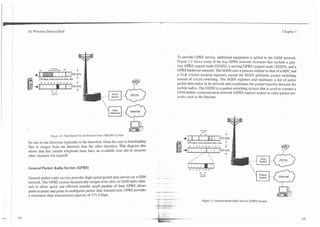 1   3G Wireless Demystified                                                                                                                                                                       Chapter 1




                                                                                                  To provide GPRS service, additional equipment is added to the GSM network.
                                                                                                  Figure 1.7 shows some of the key GPRS network elements that include a gate-
                                                                                                  way GPRS support node (GGSN), a serving GPRS support node (SGSN), and a
                                                                                                  GPRS backbone network. The SGSN uses a process similar to that of a MSC and
                                                                                                  a VLR (visited location register), except the SGSN performs packet switching
           270 kbps total channel data rate
            0   1   2   3   4   5   6   7   0   1   i                                             instead of circuit switching. The SGSN registers and maintains a list of active
                                                                                                  packet data radios in its network and coordinates the packet transfer between the
                        +.                          t
                                                                          Voice
                                                                                                  mobile radios. The GGSN is a packet-switching system that is used to connect a
                                                                                                  GSM mobile communication network (GPRS support nodes) to other packet net-
                                                                         Switch                   works such as the Internet.


                                                                                       lnternet




                        Figure 1.6. High-Speed Circuit-Switched Data (HSCSD) System.
                                                                                                                                  -*
                                                                                                                                       hsm
                                                                                                                                               Y-                       1
                                                                                                      +I I            ,       :f       i 1                  (       j 200k~z
    fer rate in one direction (typically in the downlink when the user is downloading                    270 kbps total channel data rate                               t
    files or images from the Internet) than the other direction. This diagram also                        0       1       2        3       4   5    6   7       0   1

    shows that this mobile telephone must have an available time slot to measure
                                                                                                      +       1       .
                                                                                                                      I       I
                                                                                                                                       1111 I I
                                                                                                                                       *
                                                                                                                                       ,            ,
                                                                                                                                                    ,                   A
    other channels for handoff.                                                                                           .,*-                                          I
                                                                                                                                                                                      Voice
                                                                                                                                                                                      Switch

    General Packet Radio Service (GPRS)
                                                                                                                                                                                      Packet
    General packet radio service provides high-speed packet data service on a GSM                                                                                                     Switch    Internet
    network. The GPRS system dynamically assigns time slots on GSM radio chan-
    nels to allow quick and efficient transfer small packets of data. GPRS allows
    point-to-point and point-to-multipoint packet data transmission. GPRS provides
    a maximum data transmission capacity of 171.2 kbps.
                                                                                                                                       Figure 1.7. General Packet Radio Service (GPRS)System.
 