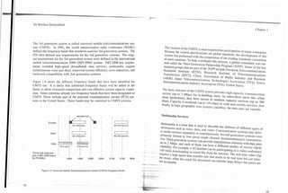 Chapter 1
3G Wireless Demystified




The 3rd generation system is called universal mobile telecommunications sys-               The creation of the UMTS system required the participation of many companies,
tem (UMTS). In 1992, the world administrative radio conference (WARC)                      Because the system specifications are global standards, the development of this
defined the frequency bands that would be used for 3rG generation systems. The            system was performed with the cooperation of the leading standards committees
ITU then defined new requirements for the 3rd generation systems. The origi-              of most countries. To help coordinate this process, a global committee was cre-
nal requirements for the 3rd generation system were defined in the international          ated called the Third Generation Partnership Program (3GPP). Some of the key
mobile telecommunications 2000 (IMT-2000) system. IMT-2000 key require-                   standard groups that are part of the 3GPP include European Telecommunications
 ments included high-speed (broadband) data services, multimedia suppofl                  Standards Institute (ETSI); Research Institute of Telecommunications
.(simultaneous voice and data), improved system efficiency (cost reduction), and
    -                                                                                     Transmission (RITT), China; Association of Radio Industry and Business
 backward compatibility with 2nd generation systems.                                      (ARIB), Japan; Telecommunications Technologies Association (TTA). Korea;
                                                                                          Telecommunications Industry Association (TIA), United States.
Figure 1.9 shows the different frequency bands that have been identified for
UMTS use. It is likely that additional frequency bands will be added in the              The basic structure of the UMTS system provides high capacity communication
future to allow increased competition and cost-effective system capacity expan-          service (up to 2 Mbps) for in-building users. As subscribers move into urban
sion. Some countries already use frequency bands that have been designated as            areas (pedestrian), they have access to medium capacity services (up to 384
UMTS. These include part of the personal communication service (PCS) sys-                kbps). Capacity is moderate (up to 144 kbps) in wide area mobile services. And
tems in the United States. These bands may be convened to UMTS systems.                  finally, in large geographic area systems (satellite), the data rates are variable.


                                                                                         Multimedia Services

                                                                                          Multimedia is a term that is used to describe the delivery of different types of
                                                                                          information such as voice, data, and video. Communication systems may deliv-
                                                                                          er media sewices separately or simultaneously. Second generation systems were
                                                                                         primarily limited to low-speed single channel (nonsimultaneous) communica-
                                                                                         tion. Third generation systems can provide simultaneous channels with data rates
                                                                                         up to 2 Mbps, and each of them can have a different quality of service (QoS)
                                                                                         capability. For example, a 3G handset can be participating in a video conference
                                                                                         call while downloading an email file from the Internet. The real time video clip
                                 I                                                       requires a high-speed data transfer rate that needs to be real time but can toler-
 'China has resewed
 part of IMT-2000 band
                         [
                         I
                                 I         I         I
                                                                                  i      ale e m n , while the email file download can tolerate large delays but errors are
 for PCSM'LL                   1900      1950      2000      2050      2100     2150     not acceptable.


         Figure 1.9. Universal Mobile Telecommunications System W S ) Frequency Bands.
 