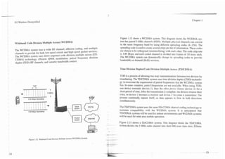 Chapter 1
1       3G Wireless Demystified




                                                                                                                 Figure 1.12 shows a WCDMA system. This diagram shows the WCDMA sys-
I                                                                                                                tem has paired 5 MHz channels (FDD). Multiple physical channels can coexist
    1   Wideband Code Division Multiple Access (WCDMA)                                                           in the same frequency band by using different spreading codes (4--256). The
    I                                                                                                            spreading code is used to create several chips per bit of information. These codes
        The WCDMA system uses a wide RF channel, efficient coding, and multiple                                  are chosen to be orthogonal (noninterfering) with each other. The code chip rate
    '
    1

    I
        channels to provide for both low-speed circuit and high-speed packet services.
        The WCDMA system uses direct sequence code division multiple access (DS-
        CDMA) technology, efficient QPSK modulation, paired frequency division
                                                                                                                 is 3.84 Mcps, and each coded channel is divided into frames of 10 msec each.
                                                                                                                 The WCDMA system can dynamically change its spreading codes to provide
                                                                                                                 bandwidth on demand (BOD) services.
    1   duplex (FDD) RF channels, and variable bandwidth control.

                                                                                                                 Time Division DupledCode Division Multiple Access (TDICDMA)

                                                                                                                 TDD is a process of allowing two way communications between two devices by
                                                                                                                 timesharing. The TD/CDMA system uses time division duplex (TDD) technolo-
                                                                                                                 gy to overcome the requirement of paired frequencies that the WCDMA system
                                                                                                                 has. In some countries, paired frequencies are not available. When using TDD,
                                                                                                                 one device transmits (device I), then the other-device listens (device 2) for a
                                                                                                                 short period of time. After the transmission is complete. the devices reverse their
                                                                                                                 roles, so device I becomes a receiver and device 2 becomes a transmitter. The
                                                                                                                 process continually repeats itself, so data appears to flow in both directions
                                                                                                                 simultaneously.



                    3.84 Mcps Spreading
                                                                     -IF Voice                                   The TDICDMA system uses the same DS-CDMA channel-coding technology to
                                                                                                                 maintain compatibility with the WCDMA system. It is anticipated that
                                                                                                                 TDJCDMA systems will be used for indoor environments and WCDMA systems
                                                                                                                 will be used for wide area mobile operation.
                                                                                           Internet
                                                                                                                 Figure 1.13 shows a TDICDMA system. This diagram shows the TDICDMA
                                                                                                          ~--.
                                                                                                                 system divides the 5 MHz radio channel into short 666 msec time slots. Fifteen

                                                                                                      4




                     Figure 1.12. Wideband Code Division Multiple Access (WCDMA) System.
 