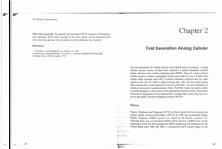-
3G Wireless Demystified




MHz wide bandwidth. To u p p d e 2nd generation IS-95 systems to 3rd genera-
                                                                                                                                                      Chapter 2
tion capability, IS-95 radio channels in the base station can be enhanced with
new protocols, and new 3rd generation mobile telephones are required.

References:
                                                                                                                  First Generation Analog Cellular
1. GSM MoU, www.GSMWorld.com, February 22. 2001.
2. Bell Systems Technical Journal. Vol. 58, No. 1, American Telephone and Telegraph
Company. Murray Hill, NJ, Januan 1979.




                                                                                                  The first generation of cellular systems used analog radio technology. Analog
                                                                                                  cellular systems consist of three basic elements: a mobile telephone (mobile
                                                                                                  radio), cell sites, and a mobile switching center (MSC). Figure 2.1 shows a basic
                                                                                                  cellular system in which a geographic service area such as a city is divided into
                                                                                                  smaller radio coverage area cells. A mobile telephone communicates by radio
                                                                                                  signals to the cell site within a radio coverage area. The cell site's base station
                                                                                                  (BS) converts these radio signals for transfer to thE MSC via wired (landline) or
                                                                                                  wireless (microwave) communications links. The MSC routes the call to anoth-
                                                                                                  er mobile telephone in the system or the appropriate landline facility. These three
                                                                                                  elements are integrated to form a ubiquitous coverage radio system that can con-
                                                                                                  nect to the public switched telephone network (PSTN).


                                                                                                  History

                                                                                                  Nippon Telephone and Telegraph (NTT)in Tokyo started the first commercial
                                                                                                  analog cellular system on December, 1979 [I]. In 1981, the commercial Nordic
                                                                                      -       -
                                                                                                  Mobile Telephone (NMT) system was started in the Nordic countries [2].
                                                                                                  Although there was an Advanced Mobile Phone Service (AMPS) test system

                                                                                      -
                                                                                      -.
                                                                                                  operating in 1979, the first commercial AMPS system was not introduced in the
                                                                                                  United States until 1983. By 1985, a commercial TACS system began in the
                                                                                      -
                                                                                      -- -
 