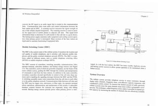 Chapter 2




converts the RF signal to an audio signal that is routed to the communication
links. Communication links route audio and control information between the
base station and an MSC. A scanning receiver measures the signal strength on
                                                                                                          AC Pov
any of the cellular channel frequencies. The scanning receiver is used to moni-
tor the signal level of mobile phones in adjacent cell sites. This signal level
information helps to determine if a call transfer to this cell site is a good choice.                                                                                    Database
The backup power supply maintains radio equipment and cooling system opera-
                                                                                                                                                           Controller
tion when primary power is interrupted. Many sections of the base station are
duplicated to maintain functioning if equipment fails.


Mobile Switching Center (MSC)                                                                        II                                I               I                . Control .
                                                                                                                                                                                        ~      ?
                                                                                                                                                                                    h'erwork
The MSC is the control center of the cellular system. It monitors the location and                                                                                      voice
call quality of mobile telephones, and it switches calls between mobile tele-
phones and the public switched telephone network (PSTN). The MSC is some-
times called by different names, such as mobile telephone switching office
(MTSO) or mobile telephone exchange (MTX).                                                                          Figure 2.4. Cellular Mobile Switching Center.


The MSC consists of controllers, switching assembly, communications links,                   mpted As with the base station, the MSC has many standby duplicate circuits
operator terminal, subscriber database, and backup energy sources (see Figure                and backup power sources to allow system operation to be maintained when s
2.4). The controllers, each of which are powerful computers: are the brains of the
                                                                                             failure occurs.
- , -
entire cellular system, guiding the MSC through the creation and interpretation
of              to and from the base stations. In addition to the main controller,
Secondary controllers devoted specifically to control of the cell sites (base sta-          System Overview
[ions) and to handling the signaling messages between the MSC and the Y"3   rJ .
                                                                             '
A switching assembly routes voice connections from the Cell Sites to each other             The            system provides telephone service to many customen through
or to the public telephone network. Communications links between cell sites and                           channels7 frequency reuse, cost-effective capacity expansion, and
the MSC may be copper wire, microwave, or fiber optic. An operator terminal             -                system control. To conserve the limited amount of radio spectmm,
allows operations, administration, and maintenance of the system. A subs~riber                      'ystemS reuse the same channels many times within a geographic cover-
database contains features the customer has requested, along with billing                   age area. The technique* called frequency reuse, m&es it possible to expand sys-
records. Backup energy sources provide power when primary Power is inter-               ,       capacity increasing the number of channels that are effectively
 